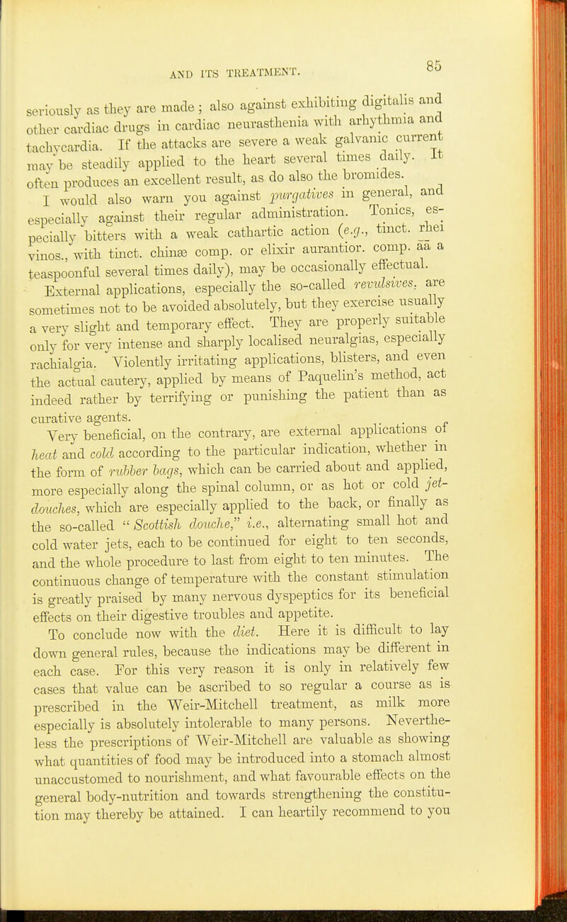 seriously as tliey are made ; also against exhibiting digitalis and other cardiac drugs in cardiac neurasthenia with arhythnna and tachycardia. If the attacks are severe a weak galvanic current may be steadily applied to the heart several tunes daily, it often produces an excellent result, as do also the bromides. I would also warn you against purgatives m general, and especially against their regular administration. Tonics, es- pecially bitters with a weak cathartic action (e.g., tmct. rhei vinos , with tinct. chinas comp. or elixir aurantior. comp. aa a teaspoonful several times daily), may be occasionally effectual. ■ External applications, especially the so-called revulsives, are sometimes not to be avoided absolutely, but they exercise usual y a very slight and temporary effect. They are properly suitable only for very intense and sharply localised neuralgias, especially rachialo-ia. Violently irritating applications, blisters, and even the actual cautery, applied by means of Paquelin's method, act indeed rather by terrifying or punishing the patient than as curative agents. Very beneficial, on the contrary, are external applications ot heat and cold according to the particular indication, whether in the form of rubber bags, which can be carried about and applied, more especially along the spinal column, or as hot or cold jet- douches, which are especially applied to the back, or finally as the so-called  Scottish douche, i.e., alternating small hot and cold water jets, each to be continued for eight to ten seconds, and the whole procedure to last from eight to ten minutes. The continuous change of temperature with the constant stimulation is greatly praised by many nervous dyspeptics for its beneficial effects on their digestive troubles and appetite. To conclude now with the diet. Here it is difficult to lay down general rules, because the indications may be different m each case. For this very reason it is only in relatively few cases that value can be ascribed to so regular a course as is prescribed in the Weir-Mitchell treatment, as milk more especially is absolutely intolerable to many persons. Neverthe- less the prescriptions of Weir-Mitchell are valuable as showing what quantities of food may be introduced into a stomach almost unaccustomed to nourishment, and what favourable effects on the general body-nutrition and towards strengthening the constitu- tion may thereby be attained. I can heartily recommend to you