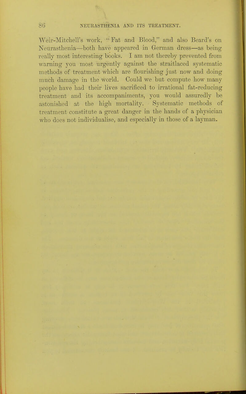 8G NEURASTHENIA AND ITS TREATMENT. Weir-Mitcliell's work,  Fat and Blood, and also Beard's on Nenrastlienia—both have appeared in German dress—as being really most interesting books. I am not thereby prevented from warning you most urgently against the straitlaced systematic methods of treatment which are flourishing just now and doing much damage in the world. Could we but compute how many people have had their lives sacrificed to irrational fat-reducing treatment and its accompaniments, you would assuredly be astonished at the high mortality. Systematic methods of treatment constitute a great danger in the hands of a physician who does not individualise, and especially in those of a layman.