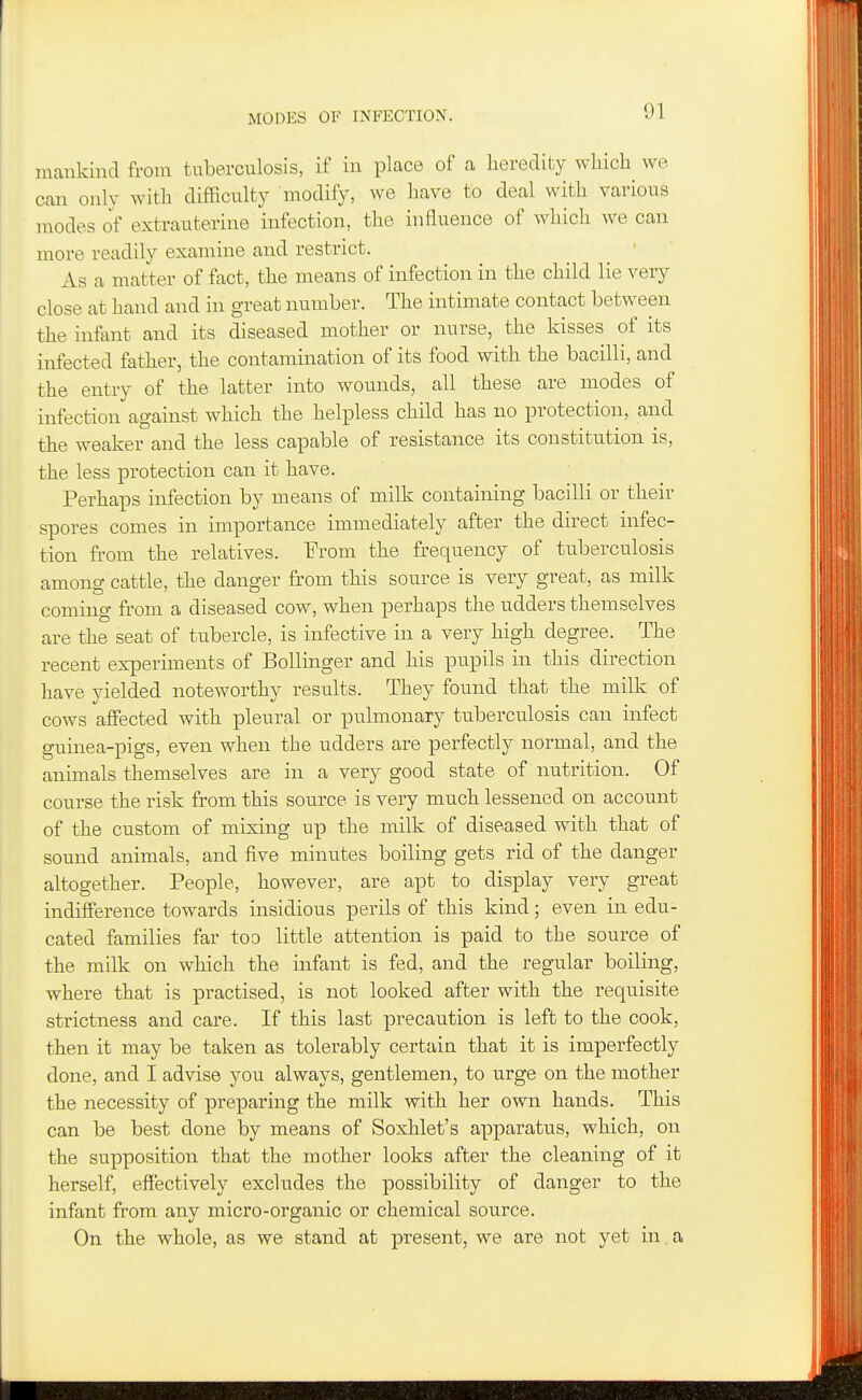 MODES OF INFECTION. mankind from tuberculosis, if in place of a heredity whicli we can only with difficulty modify, we have to deal with various modes of extrauterine infection, the influence of which we can more readily examine and restrict. As a matter of fact, the means of infection in the child lie very close at hand and in great number. The intimate contact between the infant and its diseased mother or nurse, the kisses of its infected father, the contamination of its food with the bacilli, and the entry of the latter into wounds, all these are modes of infection against which the helpless child has no protection, and the weaker and the less capable of resistance its constitution is, the less protection can it have. Perhaps infection by means of milk containing bacilli or their spores comes in importance immediately after the direct infec- tion from the relatives. From the frequency of tuberculosis among cattle, the danger from this source is very great, as milk coming from a diseased cow, when perhaps the udders themselves are the seat of tubercle, is infective in a very high degree. The recent experiments of Bollinger and his pupils in this direction have yielded noteworthy results. They found that the milk of cows affected with pleural or pulmonary tuberculosis can infect guinea-pigs, even when the udders are perfectly normal, and the animals themselves are in a very good state of nutrition. Of course the risk from this source is very much lessened on account of the custom of mixing up the milk of diseased with that of sound animals, and five minutes boiling gets rid of the danger altogether. People, however, are apt to display very great indifference towards insidious perils of this kind; even in edu- cated families far too little attention is paid to the source of the milk on which the infant is fed, and the regular boiling, where that is practised, is not looked after with the requisite strictness and care. If this last precaution is left to the cook, then it may be taken as tolerably certain that it is imperfectly done, and I advise you always, gentlemen, to urge on the mother the necessity of preparing the milk with her own hands. This can be best done by means of Soxhlet's apparatus, which, on the supposition that the mother looks after the cleaning of it herself, effectively excludes the possibility of danger to the infant from any micro-organic or chemical source. On the whole, as we stand at present, we are not yet in.a