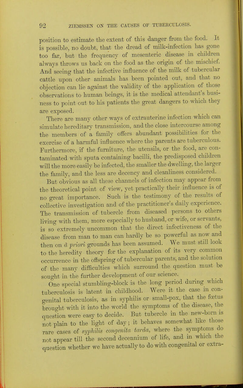 position to estimate tlie extent of this danger from the food. It is possible, no doubt, that the dread of milk-infection has gone too far, but the frequency of mesenteric disease in children always throws us back on the food as the origin of the mischief. And seeing that the infective influence of the milk of tubercular cattle upon other animals has been pointed out, and that no objection can lie against the validity of the application of those observations to human beings, it is the medical attendant's busi- ness to point out to his patients the great dangers to which they are exposed. There are many other ways of extrauterine infection which can simulate hereditary transmission, and the close intercourse among the members of a family offers abundant possibilities for the exercise of a harmful influence where the parents are tuberculous. Furthermore, if the furniture, the utensils, or the food, are con- taminated with sputa containing bacilli, the predisposed children will the more easily be infected, the smaller the dwelling, the larger the family, and the less are decency and cleanliness considered. But obvious as all these channels of infection may appear from the theoretical point of view, yet practically their influence is of no great importance. Such is the testimony of the results of collective investigation and of the practitioner's daily experience. The transmission of tubercle from diseased persons to others living with them, more especially to husband, or wife, or servants, is so extremely uncommon that the direct infectiveness of the disease from man to man can hardly be so powerful as now and then on d priori grounds has been assumed. We must still look to the heredity theory for the explanation of its veiy common occurrence in the offspring of tubercular parents, and the solution of the many difficulties which surround the question must be sought in the further development of our science. One special stumbling-block is the long period during which tuberculosis is latent in childhood. Were it the case in con- genital tuberculosis, as in syphilis or small-pox, that the foetus brought with it into the world the symptoms of the disease, the question were easy to decide. But tubercle in the new-born is not plain to the light of day; it behaves somewhat like those rare cases of sypldUs congenUa tarda, where the sjnnptoms do not appear till the second decennium of life, and in which the question whether we have actually to do with congenital or extra-