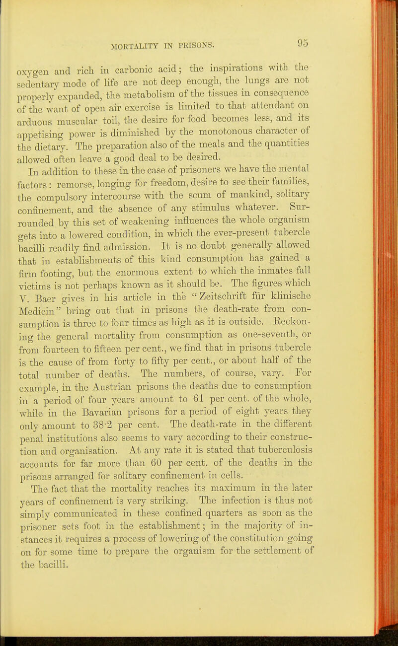 MORTALITY IN PRISONS. oxygen and rich in carbonic acid; the inspirations with the sedentary mode of life are not deep enough, the lungs are not properly expanded, the metabolism of the tissues in consequence of the want of open air exercise is limited to that attendant on arduous muscular toil, the desire for food becomes less, and its appetising power is diminished by the monotonous character of the dietaiy. The preparation also of the meals and the quantities allowed often leave a good deal to be desired. In addition to these in the case of prisoners we have the mental factors: remorse, longing for freedom, desire to see their families, the compulsory intercourse with the scum of mankind, solitary confinement, and the absence of any stimulus whatever. Sur- rounded by this set of weakening influences the whole organism gets into a lowered condition, in which the ever-present tubercle bacilli readily find admission. It is no doubt generally allowed that in establishments of this kind consumption has gained a firm footing, but the enormous extent to which the inmates fall victims is not perhaps known as it should be. The figures which V. Baer gives in his article in the  Zeitschriffc fur klinische Medicin bring out that in prisons the death-rate from con- sumption is three to four times as high as it is outside. Eeckon- ing the general mortality from consumption as one-seventh, or from fourteen to fifteen per cent., we find that in prisons tubercle is the cause of from forty to fifty per cent., or about half of the total number of deaths. The numbers, of course, vary. For example, in the Austrian prisons the deaths due to consumption in a period of four years amount to 61 per cent, of the whole, while in the Bavarian prisons for a period of eight years they only amount to 38-2 per cent. The death-rate in the different penal institutions also seems to vary according to their construc- tion and organisation. At any rate it is stated that tuberculosis accounts for far more than 60 per cent, of the deaths in the prisons arranged for solitary confinement in cells. The fact that the mortality reaches its maximum in the later years of confinement is very striking. The infection is thus not simply communicated in these confined quarters as soon as the prisoner sets foot in the establishment; in the majority of in- stances it requires a process of lowering of the constitution going on for some time to prepare the organism for the settlement of the bacilli.