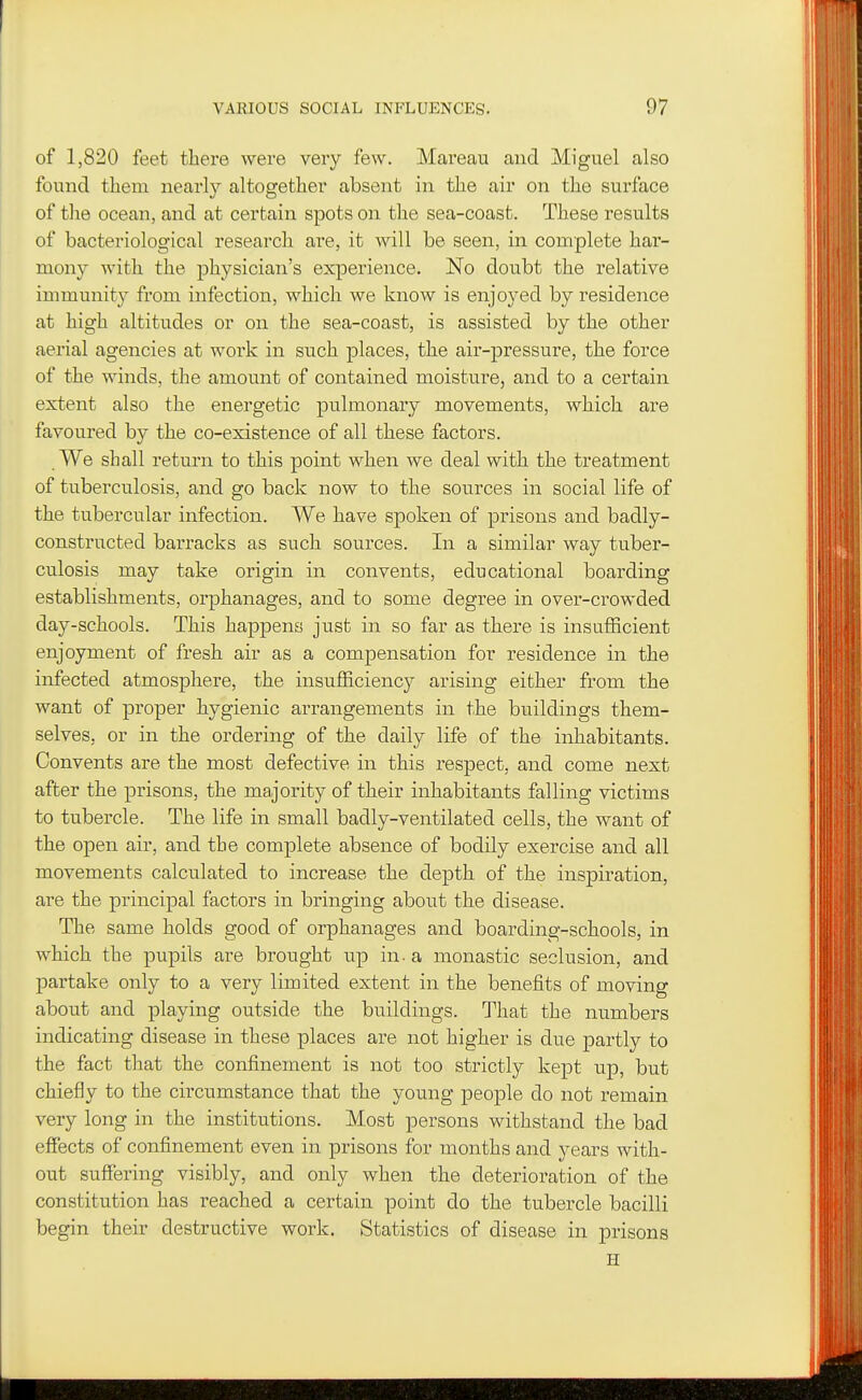 of 1,820 feet tliere were very few. Mareau and Miguel also found them nearly altogether absent in the air on the surface of the ocean, and at certain spots on the sea-coast. These results of bacteriological research are, it will be seen, in complete har- mony with the physician's experience. No doubt the relative immunity from infection, which we know is enjoyed by residence at high altitudes or on the sea-coast, is assisted by the other aerial agencies at work in such places, the air-pressure, the force of the winds, the amount of contained moisture, and to a certain extent also the energetic pulmonary movements, which are favoured by the co-existence of all these factors. We shall return to this point when we deal with the treatment of tuberculosis, and go back now to the sources in social life of the tubercular infection. We have spoken of prisons and badly- constructed barracks as such sources. In a similar way tuber- culosis may take origin in convents, educational boarding establishments, orphanages, and to some degree in over-crowded day-schools. This happens just in so far as there is insufficient enjoyment of fresh air as a compensation for residence in the infected atmosphere, the insufficiency arising either from the want of proper hygienic arrangements in the buildings them- selves, or in the ordering of the daily life of the inhabitants. Convents are the most defective in this respect, and come next after the prisons, the majority of their inhabitants falling victims to tubercle. The life in small badly-ventilated cells, the want of the open air, and the complete absence of bodily exercise and all movements calculated to increase the depth of the inspiration, are the principal factors in bringing about the disease. The same holds good of orphanages and boarding-schools, in which the pupils are brought up in - a monastic seclusion, and partake only to a very limited extent in the benefits of moving about and playing outside the buildings. That the numbers indicating disease in these places are not higher is due partly to the fact that the confinement is not too strictly kept up, but chiefly to the circumstance that the young people do not remain very long in the institutions. Most persons withstand the bad effects of confinement even in prisons for months and years with- out suffering visibly, and only when the deterioration of the constitution has reached a certain point do the tubercle bacilli begin their destructive work. Statistics of disease in prisons H