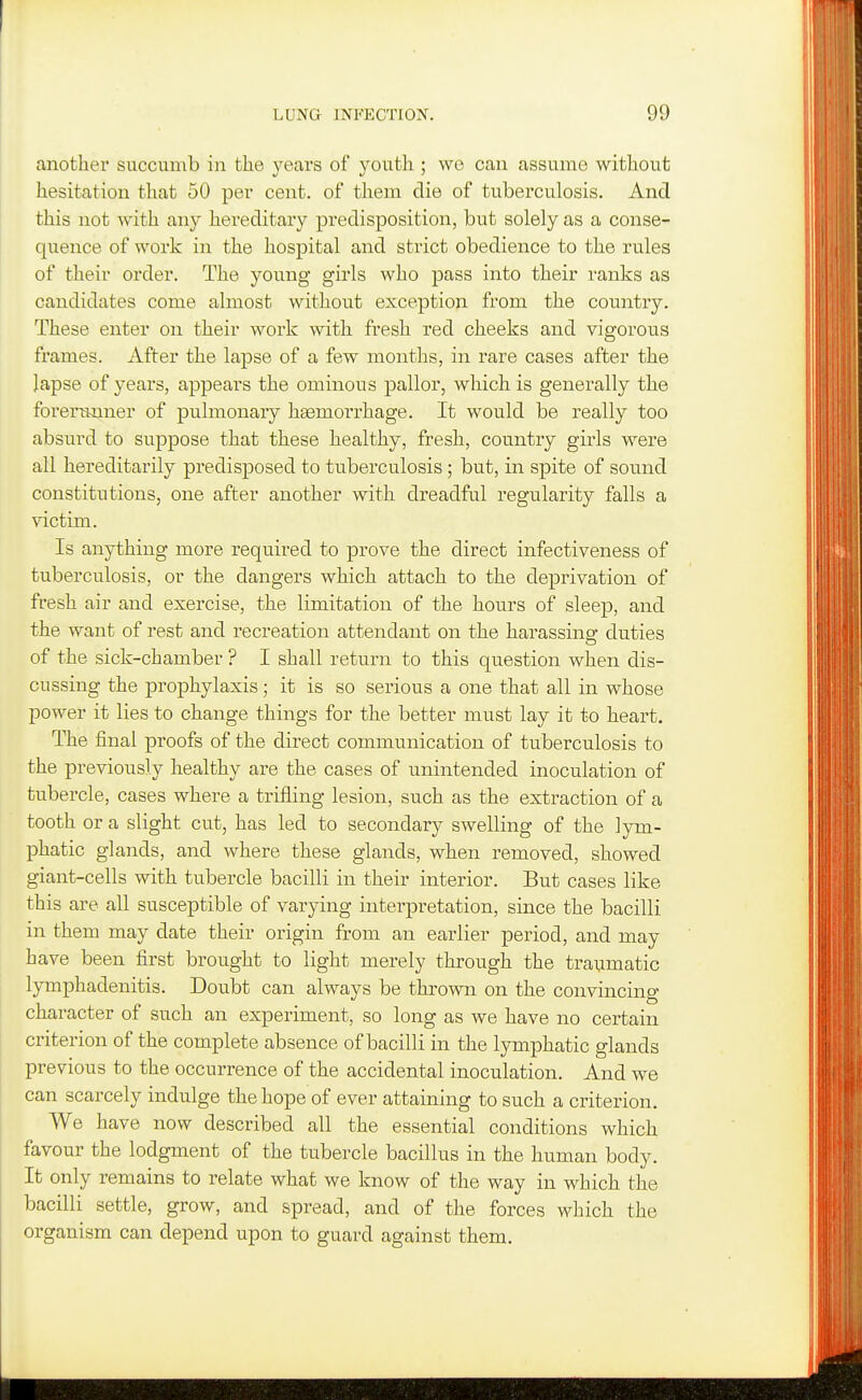another succumb in the years of youth ; we can assume without hesitation that 50 per cent, of them die of tuberculosis. And this not with any hereditary predisposition, but solely as a conse- quence of work in the hospital and strict obedience to the rules of their order. The young girls who pass into their ranks as candidates come almost without exception from the country. These enter on their work with fresh red cheeks and vigorous frames. After the lapse of a few months, in rare cases after the lapse of years, appears the ominous pallor, which is generally the forei'rmner of pulmonary hasmorrhage. It would be really too absurd to suppose that these healthy, fresh, country girls were all hereditarily predisposed to tuberculosis; but, in spite of sound constitutions, one after another with dreadful regularity falls a victim. Is anything more required to prove the direct infectiveness of tuberculosis, or the dangers which attach to the deprivation of fresh air and exercise, the limitation of the hours of sleep, and the want of rest and recreation attendant on the harassing duties of the sick-chamber ? I shall return to this question when dis- cussing the prophylaxis; it is so serious a one that all in whose power it lies to change things for the better must lay it to heart. The final proofs of the direct communication of tuberculosis to the previously healthy are the cases of unintended inoculation of tubercle, cases where a trifling lesion, such as the extraction of a tooth or a slight cut, has led to secondary swelling of the lym- phatic glands, and where these glands, when removed, showed giant-cells with tubercle bacilli in their interior. But cases like this are all susceptible of varying interpretation, since the bacilli in them may date their origin from an earlier period, and may have been first brought to light merely through the traumatic lymphadenitis. Doubt can always be thrown on the convincing character of such an experiment, so long as we have no certain criterion of the complete absence of bacilli in the lymphatic glands previous to the occurrence of the accidental inoculation. And we can scarcely indulge the hope of ever attaining to such a criterion. We have now described all the essential conditions which favour the lodgment of the tubercle bacillus in the human body. It only remains to relate what we know of the way in which the bacilli settle, grow, and spread, and of the forces which the organism can depend upon to guard against them.