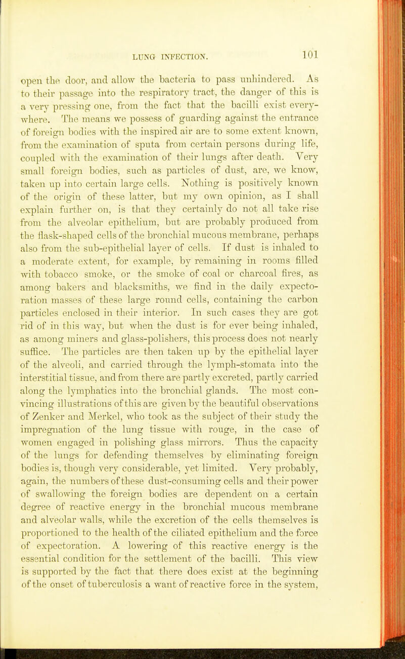 open the door, and allow the bacteria to pass tinhindered. As to their passage into the respiratory tract, the danger of this is a very pressing one, from the fact that the bacilli exist every- where. The means we possess of guarding against the entrance of foreign bodies with the inspired air are to some extent known, from the examination of sputa from certain persons during life, coupled with the examination of their lungs after death. Very small foreign bodies, such as particles of dust, are, we know, taken up into certain large cells. Nothing is positively known of the origin of these latter, but my own opinion, as I shall explain further on, is that they certainly do not all take rise from the alveolar epithelium, but are probably produced from the flask-shaped cells of the bronchial mucous membrane, perhaps also from the sub-epithelial layer of cells. If dust is inhaled to a moderate extent, for example, by remaining in rooms filled with tobacco smoke, or the smoke of coal or charcoal fires, as among bakers and blacksmiths, we find in the daily expecto- ration masses of these large roimd cells, containing the carbon particles enclosed in their interior. In such cases they are got rid of in this way, but when the dust is for ever being inhaled, as among miners and glass-polishers, this process does not nearly sufiice. The particles are then taken up by the epithelial layer of the alveoli, and carried through the lymph-stomata into the interstitial tissue, and from there are partly excreted, partly carried along the lymphatics into the bronchial glands. The most con- vincing illustrations of this are given by the beautiful observations of Zenker and Merkel, who took as the subject of their study the impregnation of the lung tissue with rouge, in the case of women engaged in polishing glass mirrors. Thus the capacity of the lungs for defending themselves by eliminating foreigia bodies is, though very considerable, yet limited. Very probably, again, the numbers of these dust-consuming cells and their power of swallowing the foreign bodies are dependent on a certain degree of reactive energy in the bronchial mucous membrane and alveolar walls, while the excretion of the cells themselves is proportioned to the health of the ciliated epithelium and the force of expectoration. A lowering of this reactive energy is the essential condition for the settlement of the bacilli. This view is supported by the fact that there does exist at the beginning of the onset of tuberculosis a want of reactive force in the system.