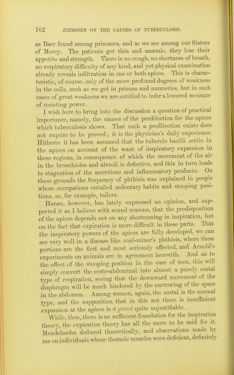 as Baer found among prisoners, and as we see among our Sisters of Mercy. The patients get tliin and anasmic, they lose their appetite and strength. There is no cough, no shortness of breath, no respiratory difficulty of any kind, and yet physical examination already reveals infiltration in one or both apices. This is charac- teristic, of course, only of the more profound degrees of weakness in the cells, such as we get in prisons and nunneries, but in such cases of great weakness we are entitled to infer a lowered measure of resisting power. I wish here to bring into the discussion a question of practical importance, namely, the causes of the predilection for the apices which tuberculosis shows. That such a predilection exists does not require to be proved; it is the physician's daily experience. Hitherto it has been assumed that the tubercle bacilli settle in the apices on account of the want of inspiratory expansion in these regions, in consequence of which the movement of the an- in the bronchioles and alveoli is defective, and this in turn leads to stagnation of the secretions and inflammatory products. On these grounds the frequency of phthisis was explained in people whose occupations entailed sedentary habits and stooping posi- tions, as, for example, tailors. Hanau, however, has lately expressed an opinion, and sup- ported it as I believe with sound reasons, that the predisposition of the apices depends not on any shortcoming in inspiration, but on the fact that expiration is more difficult in these parts. That the inspiratory powers of the apices are fully developed, we can see very well in a disease like coal-miner's phthisis, where these portions are the first and most seriously afiected, and Ai-nold's experiments on animals are in agreement herewith. And^ as to the effect of the stooping position in the case of men, this will simply convert the costo-abdominal into almost a purely costal type of respiration, seeing that the downward movement of the diaphragm will be much hindered by the narrowing of the space in the abdomen. Among women, again, the costal is the normal tyiDe, and the supposition that in this sex there is msufficient expansion at the apices is d^^nori quite unjustifiable. While, then, there is no sufficient foundation for the inspiration theory, the expiration theory has all the more to be said for it. Mendelssohn deduced theoretically, and observations made by me on individuals whose thoracic muscles were deficient, definitely