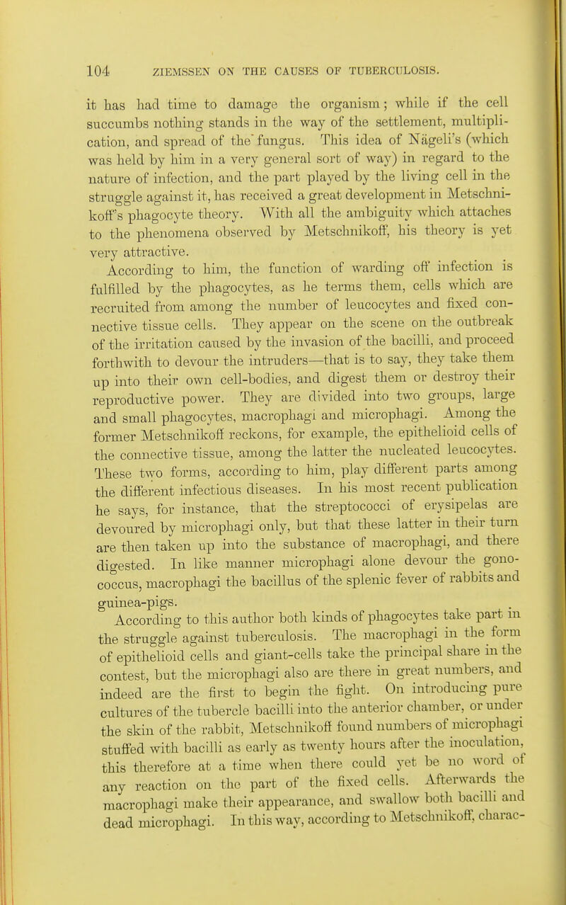 it has had time to damage the organism; while if the cell succumbs nothing stands in the way of the settlement, multipli- cation, and spread of the fungus. This idea of Nageli's (which was held by him in a very general sort of way) in regard to the nature of infection, and the part played by the living cell in the struggle against it, has received a great des^elopment in Metschni- koff's phagocyte theory. With all the ambiguity which attaches to the phenomena observed by Metschnikoff, his theory is yet very attractive. According to him, the function of warding off infection is fulfilled by the phagocytes, as he terms them, cells which are recruited from among the number of leucocytes and fixed con- nective tissue cells. They appear on the scene on the outbreak of the irritation caused by the invasion of the bacilli, and proceed forthwith to devour the intruders—that is to say, they take them up into their own cell-bodies, and digest them or destroy their reproductive power. They are divided into two groups, large and small phagocytes, macrophagi and microphagi. Among the former Metschnikoff reckons, for example, the epithelioid cells of the connective tissue, among the latter the nucleated leucocytes. These two forms, according to him, play different parts among the different infectious diseases. In his most recent publication he says, for instance, that the streptococci of erysipelas are devoured by microphagi only, but that these latter in their turn are then taken up into the substance of macrophagi, and there digested. In like manner microphagi alone devour the gono- coccus, macrophagi the bacillus of the splenic fever of rabbits and guinea-pigs. According to this author both kinds of phagocytes take part m the struggle against tuberculosis. The macrophagi in the form of epithelioid cells and giant-cells take the principal share in the contest, but the microphagi also are there in great numbers, and indeed are the first to begin the fight. On introducing pure cultures of the tubercle bacilli into the anterior chamber, or under the skin of the rabbit, Metschnikoff found numbers of microphagi stuffed with bacilli as early as twenty hours after the inoculation, this therefore at a time when there could yet be no word of any reaction on the part of the fixed cells. Afterwards the macrophagi make their appearance, and swallow both bacilli and dead microphagi. In this way, according to Metschnikoff, charac-