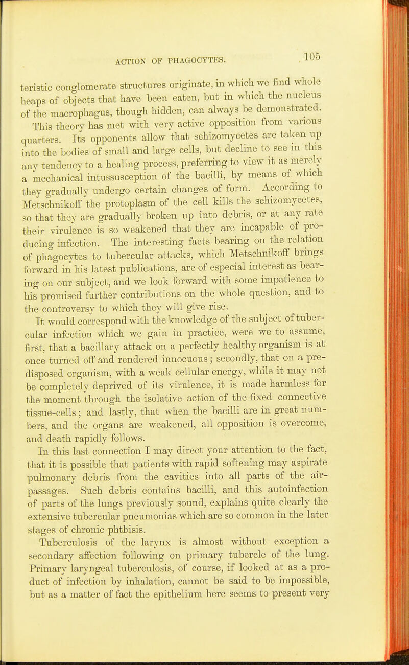 ACTION OF THAGOCYTES. teristic conglomerate structures originate, in which we find whole heaps of objects that have been eaten, but in which the nucleus of the macrophagus, though hidden, can always be demonstrated. This theory has met with very active opposition from various quarters. Its opponents allow that schizomycetes are taken up into the bodies of small and large cells, but decline to see in this any tendency to a healing process, preferring to view it as merely a mechanical intussusception of the bacilli, by means of which they gradually undergo certain changes of form. According to Metschnikoff the protoplasm of the cell kills the schizomycetes, so that they are gradually broken up into debris, or at any rate their virulence is so weakened that they are incapable of pro- ducing infection. The interesting facts bearing on the relation of phagoc}i}es to tubercular attacks, which Metschnikoff brings forward in his latest publications, are of especial interest as bear- ing on our subject, and we look forward with some impatience to his promised further contributions on the whole question, and to the controversy to which they will give rise. It would correspond with the knowledge of the subject of tuber- cular infection which we gain in practice, were we to assume, first, that a bacillary attack on a perfectly healthy organism is at once turned ofi' and rendered innocuous; secondly, that on a pre- disposed organism, with a weak cellular energy, while it may not be completely deprived of its virulence, it is made harmless for the moment through the isolative action of the fixed connective tissue-cells; and lastly, that when the bacilli are in great num- bers, and the organs are weakened, all opposition is overcome, and death rapidly follows. In this last connection I may direct your attention to the fact, that it is possible that patients with rapid softening may aspirate pulmonary debris from the cavities into all parts of the air- passages. Such debris contains bacilli, and this autoinfection of parts of the lungs previously sound, explains quite clearly the extensive tubercular pneumonias which are so common in the later stages of chronic phthisis. Tuberculosis of the larynx is almost without exception a secondary affection following on primary tubercle of the lung. Primary laryngeal tuberculosis, of course, if looked at as a pro- duct of infection by inhalation, cannot be said to be impossible, but as a matter of fact the epithelium here seems to present very