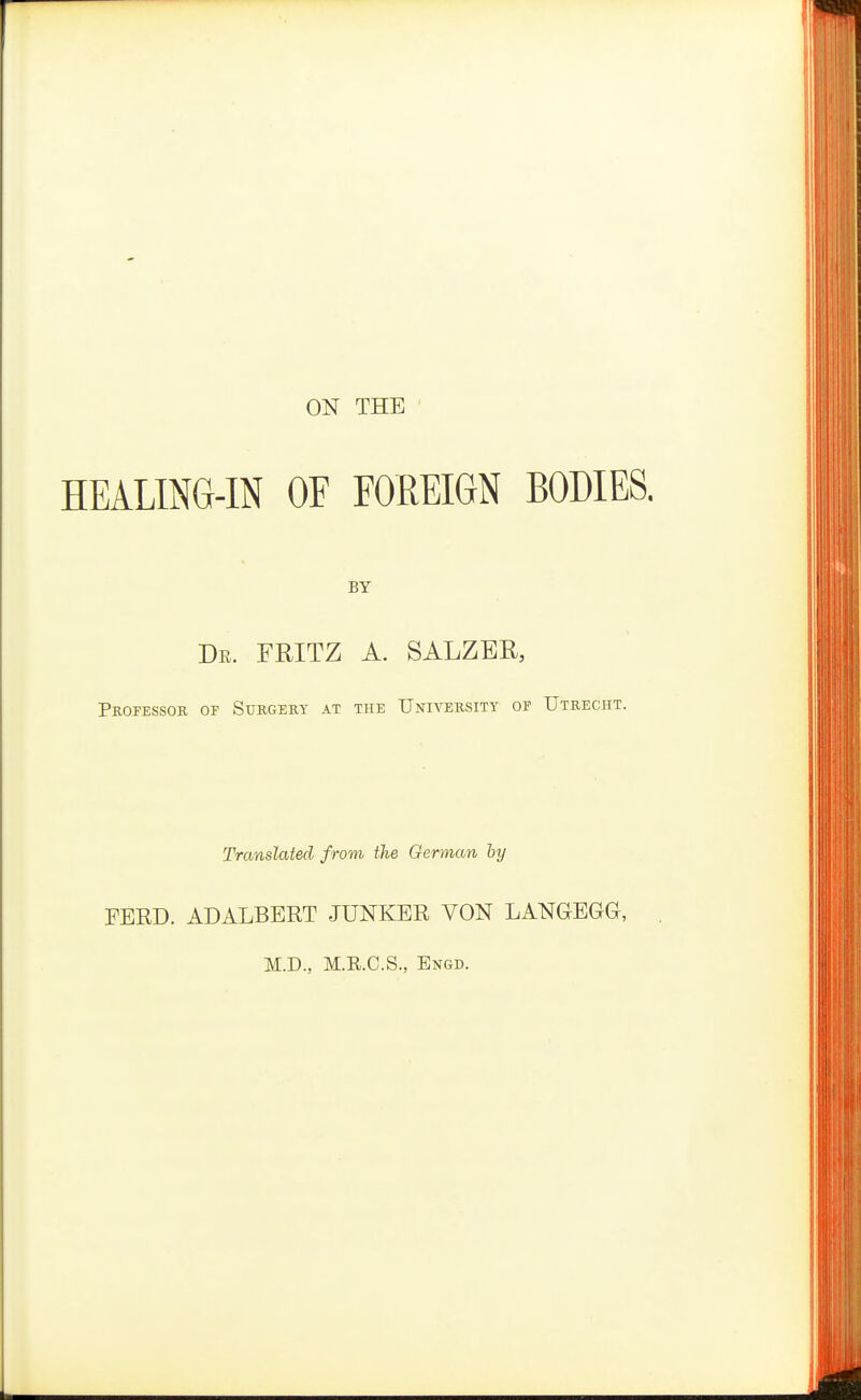ON THE HEALING-IN OF FOREIGN BODIES. BY De. fritz a. salzer, PnorESSOR OF Surgery at the University op Utrecht. Translated from the German ly FEED. ADALBERT JUNKER VON LANGEGG, M.D., M.E.C.S., Engd.