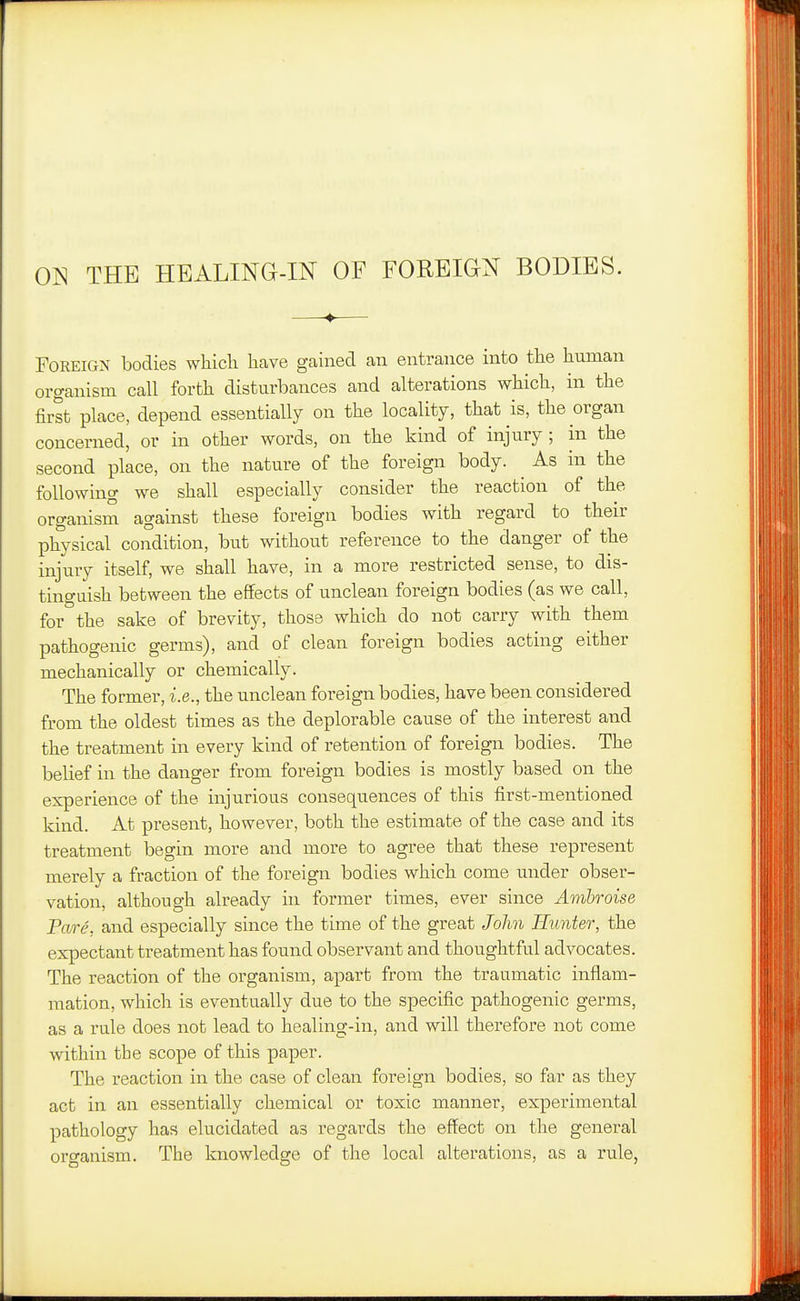 ON THE HEALING-IN OF FOREIGN BODIES. —♦— Foreign bodies which have gained an entrance into the human organism call forth disturbances and alterations which, in the first place, depend essentially on the locality, that is, the organ concerned, or in other words, on the kind of injury ; in the second place, on the nature of the foreign body. ^ As in the following we shall especially consider the reaction of the organism against these foreign bodies with regard to their physical condition, but without reference to the danger of the injury itself, we shall have, in a more restricted sense, to dis- tinguish between the effects of unclean foreign bodies (as we call, for the sake of brevity, those which do not carry with them pathogenic germs), and of clean foreign bodies acting either mechanically or chemically. The former, i.e., the unclean foreign bodies, have been considered from the oldest times as the deplorable cause of the interest and the treatment in every kind of retention of foreign bodies. The belief in the danger from foreign bodies is mostly based on the experience of the injurious consequences of this first-mentioned kind. At present, however, both the estimate of the case and its treatment begin more and more to agree that these represent merely a fraction of the foreign bodies which come under obser- vation, although already in former times, ever since Ambroise Pare, and especially since the time of the great John Hunter, the expectant treatment has found observant and thoughtful advocates. The reaction of the organism, apart from the traumatic inflam- mation, which is eventually due to the specific pathogenic germs, as a rule does not lead to healing-in, and will therefore not come within the scope of this paper. The reaction in the case of clean foreign bodies, so far as they act in an essentially chemical or toxic manner, experimental pathology has elucidated as regards the effect on the general organism. The knowledge of the local alterations, as a rule,