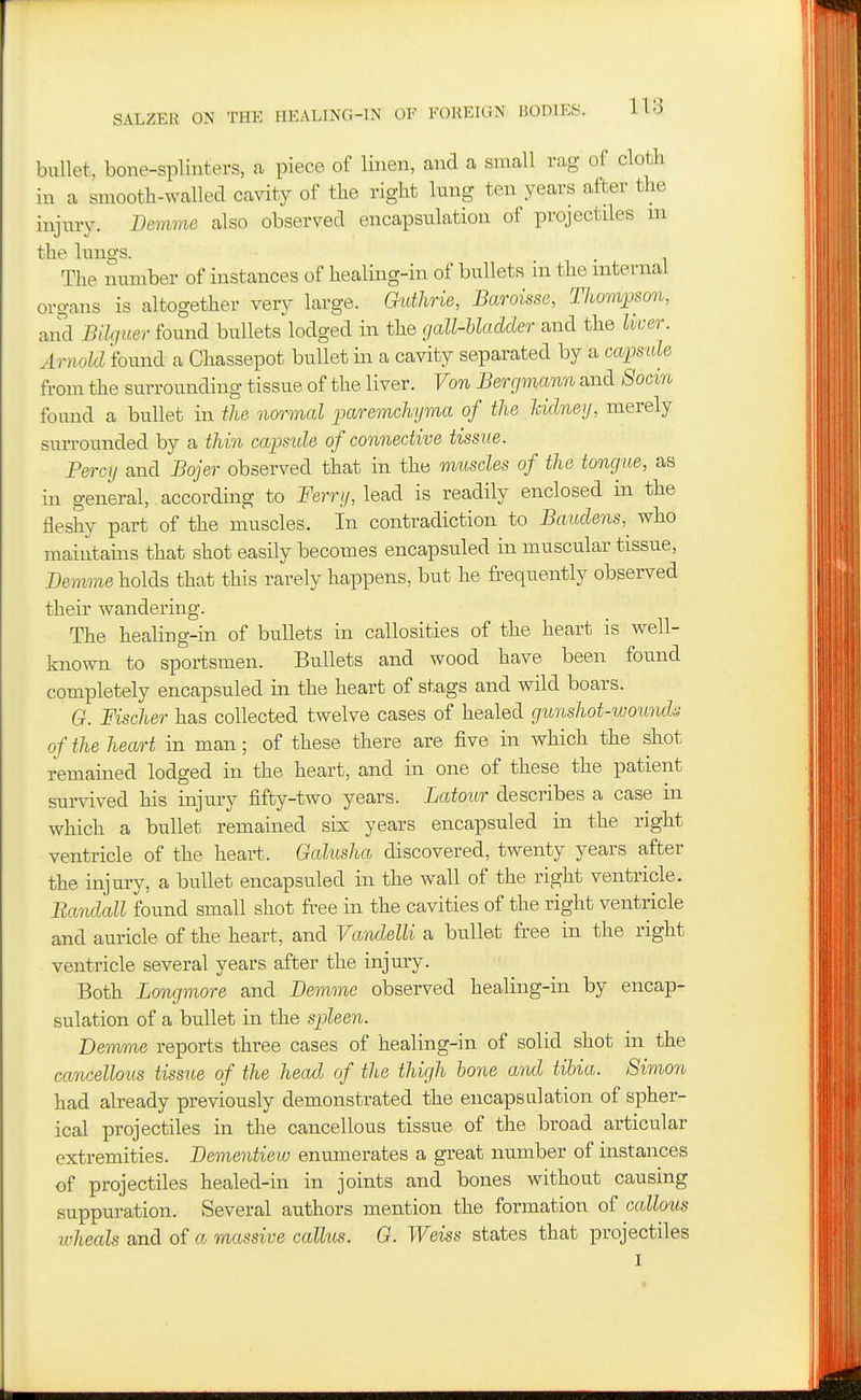 bullet, bone-splinters, a piece of linen, and a small rag of cloth in a smootb-wallecl cavity of the right lung ten years after the injury. Demme also observed encapsulation of projectdes m the lungs. The number of instances of healing-in of bullets in the internal organs is altogether very large. Quthrie, Baroisse, Thomjjson, and Bilguer found bullets lodged in the gall-Uaddey- and the liver. Arnold found a Chassepot bullet in a cavity separated by a capmle from the surrounding tissue of the liver. Von Bergmann and 8ocin found a bullet in the normal paremchyma of the Iddney, merely surrounded by a thin caimde of connective tissue. Percy and Bojer observed that in the muscles of the tongue, as in general, according to Ferry, lead is readily enclosed in the fleshy part of the muscles. In contradiction to Baudens,^ who maintains that shot easily becomes encapsuled in muscular tissue, Bemme holds that this rarely happens, but he frequently observed their wandering. The healing-in of bullets in callosities of the heart is well- kno-svn to sportsmen. Bullets and wood have been found completely encapsuled in the heart of stags and wild boars. G. Fischer has collected twelve cases of healed gunshot-wounda of the heart in man; of these there are five in which the shot remained lodged in the heart, and in one of these the patient survived his injury fifty-two years. Latour describes a case in which a bullet remained six years encapsuled in the right ventricle of the heart. Galusha discovered, twenty years after the injury, a bullet encapsuled in the wall of the right ventricle. Rardall found small shot free in the cavities of the right ventricle and auricle of the heart, and Varidelli a bullet free in the right ventricle several years after the injury. Both Longmore and Bemme observed healing-in by encap- sulation of a bullet in the spleen. Demme reports three cases of healing-in of solid shot in the cancellous tissue of the head of the thigh hone and tibia. 8imon had already previously demonstrated the encapsulation of spher- ical projectiles in the cancellous tissue of the broad articular extremities. Bementiew enumerates a great number of instances of projectiles healed-in in joints and bones without causing suppuration. Several authors mention the formation of callous wheals and of a massive callus. G. Weiss states that projectiles