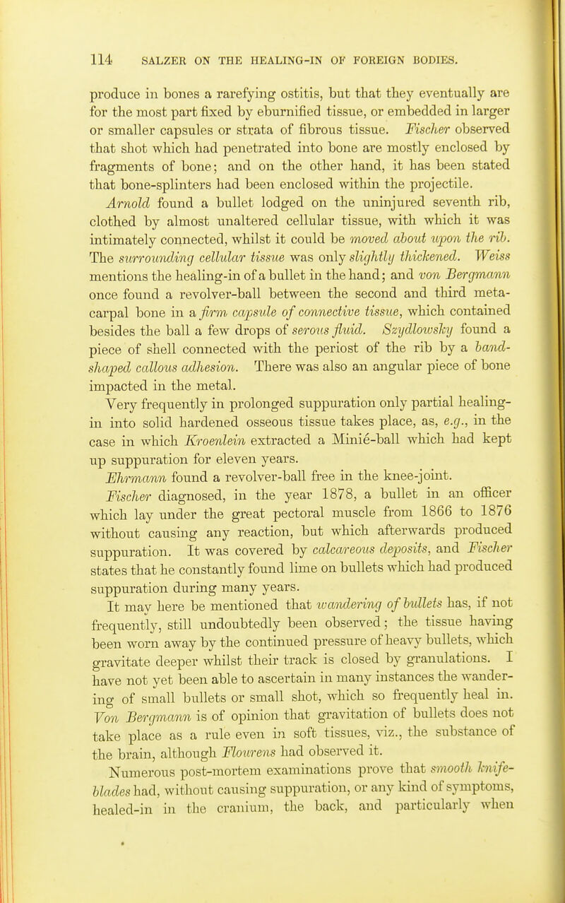 produce in bones a rarefying ostitis, but that they eventually are for the most part fixed by eburnified tissue, or embedded in larger or smaller capsules or strata of fibrous tissue. Fischer observed that shot which had penetrated into bone are mostly enclosed by fragments of bone; and on the other hand, it has been stated that bone-splinters had been enclosed within the projectile. Arnold found a bullet lodged on the uninjured seventh rib, clothed by almost unaltered cellular tissue, with which it was intimately connected, whilst it could be moved about uioon the rib. The surrounding cellular tissue was only slightly thichened. Weiss mentions the healing-in of a bullet in the hand; and von Bergmann once found a revolver-ball between the second and third meta- carpal bone in a, firm capside of connective tissue, which contained besides the ball a few drops of serous fluid. Szydlowshj found a piece of shell connected with the periost of the rib by a band- shaped callous adhesion. There was also an angular piece of bone impacted in the metal. Very frequently in prolonged suppuration only partial healing- in into solid hardened osseous tissue takes place, as, e.g., in the case in which Kroenlein extracted a Minie-ball which had kept up suppuration for eleven years. Ehrmann found a revolver-ball free in the knee-joint. Fischer diagnosed, in the year 1878, a bullet in an officer which lay under the great pectoral muscle from 1866 to 1876 without causing any reaction, but which afterwards produced suppuration. It was covered by calcareous deposits, and Fischer states that he constantly found lime on bullets which had produced suppuration during many years. It may here be mentioned that ivandering of bidlets has, if not frequently, still undoubtedly been observed; the tissue having been worn away by the continued pressure of heavy bullets, which gravitate deeper whilst their track is closed by granulations. I have not yet been able to ascertain in many instances the wander- ing of small bullets or small shot, which so frequently heal in. Von Bergmann is of opinion that gravitation of bullets does not take place as a rule even in soft tissues, viz., the substance of the brain, although Flourens had observed it. Numerous post-mortem examinations prove that smooth hiife- blades had, without causing suppuration, or any kind of symptoms, healed-in in the cranium, the back, and particularly when