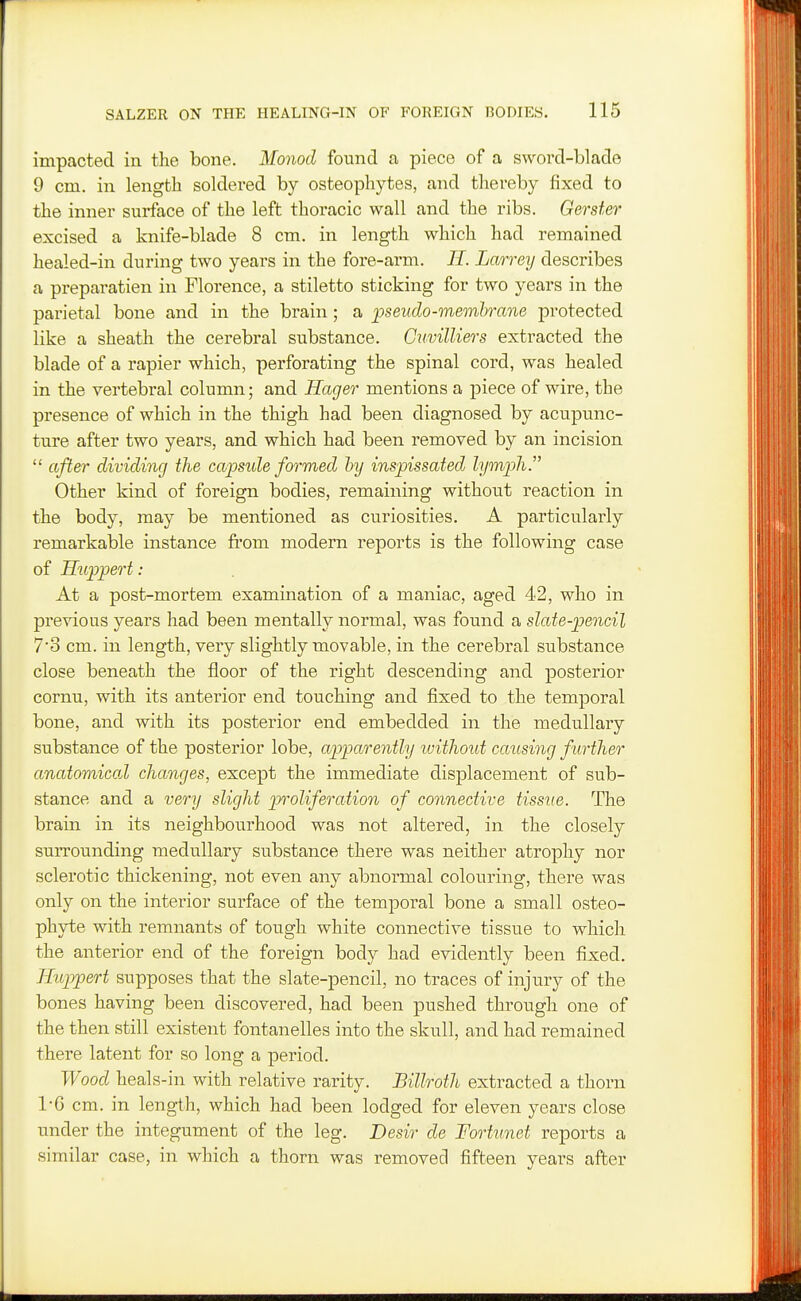 impacted in the bone. Monod found a piece of a sword-blade 9 cm. in length soldei-ed by osteophytes, and thereby fixed to the inner surface of the left thoracic wall and the ribs. Gerster excised a knife-blade 8 cm. in length which had remained healed-in during two years in the fore-arm. II. Larrey describes a preparation in Florence, a stiletto sticking for two years in the parietal bone and in the brain ; a pseudo-membrane protected like a sheath the cerebral substance. Guvilliers extracted the blade of a rapier which, perforating the spinal cord, was healed in the vertebral column; and Hager mentions a piece of wire, the presence of which in the thigh had been diagnosed by acupunc- ture after two years, and which had been removed by an incision  after dividing the capside formed hy inspissated lympli Other kind of foreign bodies, remaining without reaction in the body, may be mentioned as curiosities. A particularly remarkable instance fi'om modern reports is the following case of Huppert : At a post-mortem examination of a maniac, aged 42, who in previous years had been mentally normal, was found a slate-pencil 7'3 cm. in length, very slightly movable, in the cerebral substance close beneath the floor of the right descending and posterior cornu, with its anterior end touching and fixed to the temporal bone, and with its posterior end embedded in the medullary substance of the posterior lobe, apparently luithoid causing f urther anatomical changes, except the immediate displacement of sub- stance and a very slight proliferation of connective tissue. The brain in its neighboiirhood was not altered, in the closely surrounding medullary substance there was neither atrophy nor sclerotic thickening, not even any abnormal colouring, there was only on the interior surface of the temporal bone a small osteo- phyte with remnants of tough white connective tissue to which the anterior end of the foreign body had evidently been fixed. Iluppert supposes that the slate-pencil, no traces of injury of the bones having been discovered, had been pushed through one of the then still existent fontanelles into the skull, and had remained there latent for so long a period. Wood heals-in with relative rarity. Billroth extracted a thorn 1-6 cm. in length, which had been lodged for eleven years close under the integument of the leg. Desir de Fortunet reports a similar case, in which a thorn was removed fifteen years after