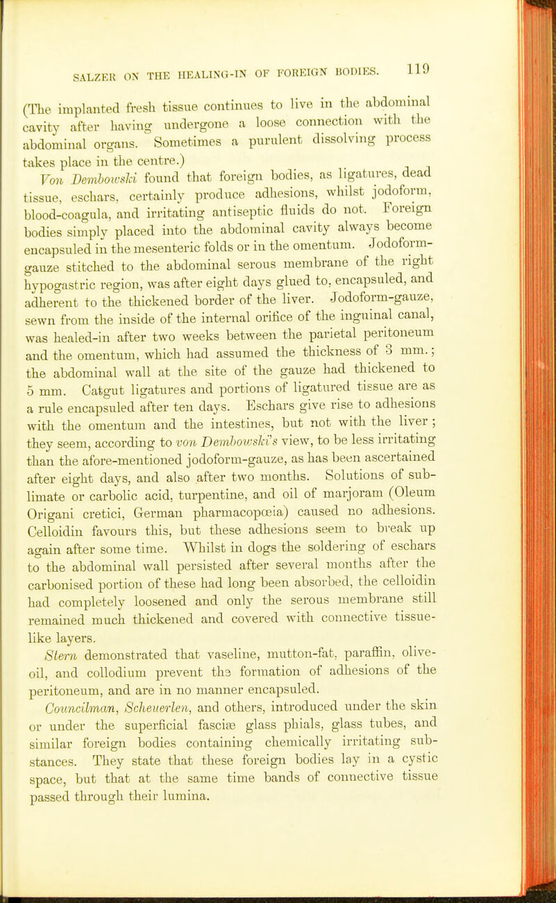 (The implanted fresh tissue continues to live in the abdominal cavity after having undergone a loose connection with the abdominal organs. Sometimes a purulent dissolving process takes place in the centre.) Von Demboivsici foxmd that foreign bodies, as ligatures, dead tissue, eschars, certainly produce adhesions, whilst jodoform, blood-coagula, and irritating antiseptic fluids do not. Foreign bodies simply placed into the abdominal cavity always become encapsuled in the mesenteric folds or in the omentum. Jodoform- gauze stitched to the abdominal serous membrane of the right hypogastric region, was after eight days glued to, encapsuled, and adherent to the thickened border of the liver. Jodoform-gauze, sewn from the inside of the internal orifice of the inguinal canal, was healed-in after two weeks between the parietal peritoneum and the omentum, which had assumed the thickness of 3 mm.; the abdominal wall at the site of the gauze had thickened to 5 mm. Catgut ligatures and portions of ligatured tissue are as a rule encapsuled after ten days. Eschars give rise to adhesions with the omentum and the intestines, but not with the liver ; they seem, according to von Demhowslas view, to be less irritating than the afore-mentioned jodoform-gauze, as has been ascertained after eight days, and also after two months. Solutions of sub- limate or carbolic acid, turpentine, and oil of marjoram (Oleum Origani cretici, German pharmacopoBia) caused no adhesions. Celloidin favours this, but these adhesions seem to break up again after some time. Whilst in dogs the soldering of eschars to the abdominal wall persisted after several months after the carbonised portion of these had long been absorbed, the celloidin had completely loosened and only the serous membrane still remained much thickened and covered with connective tissue- like layers. Stern demonstrated that vaseline, mutton-fat, paraffin, olive- oil, and collodium prevent the formation of adhesions of the peritoneum, and are in no manner encapsuled. Councilman, Scheuerlen, and others, introduced under the skin or under the superficial fasciae glass phials, glass tubes, and similar foreign bodies containing chemically irritating sub- stances. They state that these foreign bodies lay in a cystic space, but that at the same time bands of connective tissue passed through their lumina.
