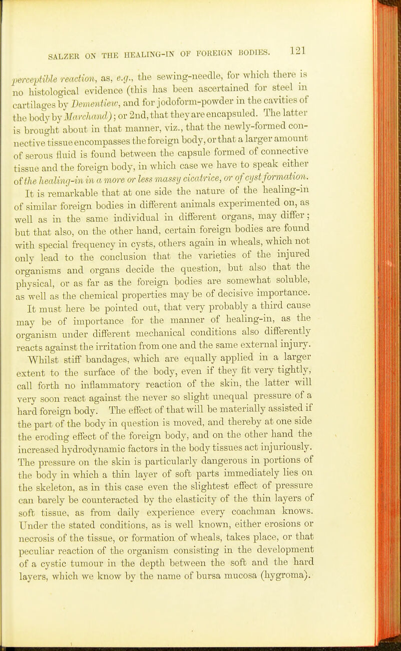 perceytihle reaction, as, e.g., the sewing-needle, for which there is no histological evidence (this has been ascertained for steel m cartilages bv Bemeivtiew, and for jodoform-powder in the cavities of the body by Marchand); or 2nd, that they are encapsuled. The latter is brought about in that manner, viz., that the newly-formed con- nective°tissue encompasses the foreign body, or that a larger amount of serous fluid is found between the capsule formed of connective tissue and the foreign body, in which case we have to speak either of the healmg-in in a more or less massy cicatrice, or of cyst formation. It is remarkable that at one side the nature of the healing-in of similar foreign bodies in difierent animals experimented on, as well as in the same individual in different organs, may differ; but that also, on the other hand, certain foreign bodies are found with special frequency in cysts, others again in wheals, which not only lead to the conclusion that the varieties of the injured organisms and organs decide the question, but also that the physical, or as far as the foreign bodies are somewhat soluble, as well as the chemical properties may be of decisive importance. It must here be pointed out, that very probably a third cause may be of importance for the manner of healing-in, as the organism under different mechanical conditions also differently reacts against the irritation from one and the same external mjury. Whilst stiff bandages, which are equally applied in a larger extent to the surface of the body, even if they fit very tightly, call forth no inflammatory reaction of the skin, the latter will very soon react against the never so slight unequal pressure of a hard foreign body. The effect of that will be materially assisted if the part of the body in question is moved, and thereby at one side the eroding effect of the foreign body, and on the other hand the increased hydrodynamic factors in the body tissues act injuriously. The pressure on the skin is particularly dangerous in portions of the body in which a thin layer of soft parts immediately lies on the skeleton, as in this case even the slightest effect of pressure can barely be counteracted by the elasticity of the thin layers of soft tissue, as from daily experience every coachman knows. Under the stated conditions, as is well known, either erosions or necrosis of the tissue, or formation of wheals, takes place, or that peculiar reaction of the organism consisting in the development of a cystic tumour in the depth between the soft and the hard layers, which we know by the name of bursa mucosa (hygroma).