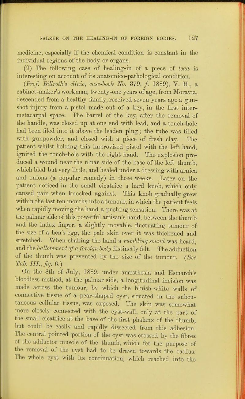 medicine, especially if the chemical condition is constant in the individual regions of the body or organs. (9) The following case of healing-in of a piece of leadj is interesting on account of its anatomico-pathological condition. {Frof. Billroths clinic, case-hook No. 379, /. 1889), V. H., a cabinet-maker's workman, twenty-one years of age, from Moravia, descended from a healthy family, received seven years ago a gun- shot injury from a pistol made out of a key, in the first inter- metacarpal space. The barrel of the key, after the removal of the handle, was closed up at one end with lead, and a touch-hole had been filed into it above the leaden plug; the tube was filled with gunpowder, and closed with a piece of fresh clay. The patient whilst holding this improvised pistol with the left hand, ignited the touch-hole with the right hand. The explosion pro- duced a wound near the ulnar side of the base of the left thumb, which bled but very little, and healed under a dressing with arnica and onions (a popular remedy) in three weeks. Later on the patient noticed in the small cicatrice a hard knob, which only caused pain when knocked against. This knob gradually grew within the last ten months into a tumour, in which the patient feels when rapidly moving the hand a pushing sensation. There was at the palmar side of this powerful artisan's hand, between the thumb and the index finger, a slightly movable, fluctuating tumour of the size of a hen's egg, the pale skin over it was thickened and stretched. When shaking the hand a rumbling sound was heard, and the hallotement of a foreign lody distinctly felt. The adduction of the thumb was prevented by the size of the tumour. (See Tab. III., fig. 6.) On the 8th of July, 1889, under ansesthesia and Esmarch's bloodless method, at the palmar side, a longitudinal incision was made across the tumour, by which the bluish-white walls of connective tissue of a pear-shaped cyst, situated in the subcu- taneous cellular tissue, was exposed. The skin was somewhat more closely connected with the cyst-wall, only at the part of the small cicatrice at the base of the first phalanx of the thumb, but could be easily and rapidly dissected from this adhesion. The central pointed portion of the cyst was crossed by the fibres of the adductor muscle of the thumb, which for the purpose of the removal of the cyst had to be drawn towards the radius. The whole cyst with its continuation, which reached into the