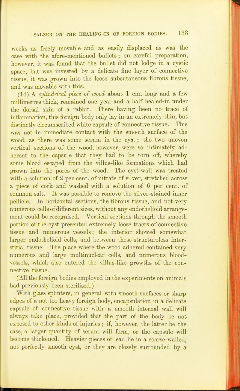 weeks as freely movable and as easily displaced as was the case with the afore-mentioned bullets; on careful preparation, however, it was found that the bullet did not lodge in a cystic space, but was invested by a delicate fine layer of connective tissue, it was grown into the loose subcutaneous fibrous tissue, and was movable with this. (14) A cylindrical piece of ivood about 1 cm. long and a few millimetres thick, remained one year and a half healed-in under the dorsal skin of a rabbit. There having been no trace of inflammation, this foreign body only lay in an extremely thin, but distinctly circumscribed white capsule of connective tissue. This was not in immediate contact with the smooth surface of the wood, as there was some serum in the cyst; the two uneven vertical sections of the wood, however, were so intimately ad- herent to the capsule that they had to be torn off, whereby some blood escaped from the villus-like formations which had grown into the pores of the wood. The cyst-wall was treated with a solution of 2 per cent, of nitrate of silver, stretched across a piece of cork and washed with a solution of 6 per cent, of common salt. It was possible to remove the silver-stained inner pellicle. In horizontal sections, the fibrous tissue, and not very numerous cells of different sizes, without any endothelioid arrange- ment could be recognised. Vertical sections through the smooth portion of the cyst presented extremely loose tracts of connective tissue and numerous vessels; the interior showed somewhat larger endothelioid cells, and between these structureless inter- stitial tissue. The place where the wood adhered contained very numerous and large multinuclear cells, and numerous blood- vessels, which also entered the villus-like growths of the con- nective tissue. (All the foreign bodies employed in the experiments on animals had previously been sterilised.) With glass splinters, in general with smooth surfaces or sharp edges of a not too heavy foreign body, encapsulation in a delicate capsule of connective tissue with a smooth internal wall will always take place, provided that the part of the body be not exposed to other kinds of injuries ; if, however, the latter be the case, a larger quantity of serum will form, or the capsule will become thickened. Heavier pieces of lead lie in a coarse-walled, not perfectly smooth cyst, or they are closely surrounded by a