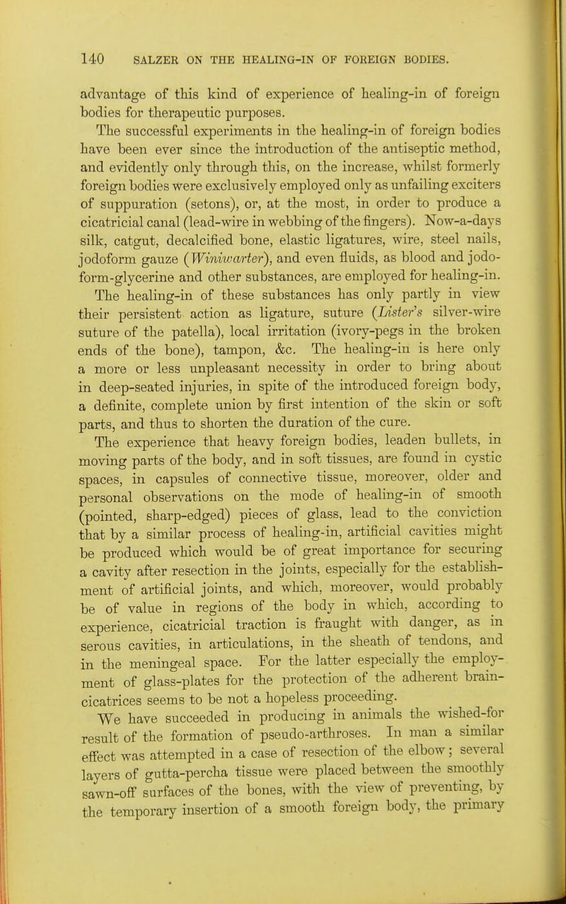advantage of this kind of experience of healing-in of foreign bodies for therapeutic purposes. The successful experiments in the healing-in of foreign bodies have been ever since the introduction of the antiseptic method, and evidently only through this, on the increase, whilst formerly foreign bodies were exclusively employed only as unfailing exciters of suppuration (setons), or, at the most, in order to produce a cicatricial canal (lead-wire in webbing of the fingers). Now-a-days silk, catgut, decalcified bone, elastic ligatures, wire, steel nails, iodoform gauze (Winiwarter), and even fluids, as blood and jodo- form-glycerine and other substances, are employed for healing-in. The healing-in of these substances has only partly in view their persistent action as ligature, suture {Lister's silver-wire suture of the patella), local irritation (ivory-pegs in the broken ends of the bone), tampon, &c. The healing-in is here only a more or less unpleasant necessity in order to bring about in deep-seated injuries, in spite of the introduced foreign body, a definite, complete union by first intention of the skin or soft parts, and thus to shorten the duration of the cure. The experience that heavy foreign bodies, leaden bullets, in moving parts of the body, and in soft tissues, are found in cystic spaces, in capsules of connective tissue, moreover, older and personal observations on the mode of healing-in of smooth (pointed, sharp-edged) pieces of glass, lead to the conviction that by a similar process of healing-in, artificial cavities might be produced which would be of great importance for securing a cavity after resection in the joints, especially for the establish- ment of artificial joints, and which, moreover, would probably be of value in regions of the body in which, according to experience, cicatricial traction is fraught with danger, as in serous cavities, in articulations, in the sheath of tendons, and in the meningeal space. For the latter especially the employ- ment of glass-plates for the protection of the adherent brain- cicatrices seems to be not a hopeless proceeding. We have succeeded in producing in animals the wished-for result of the formation of pseudo-arthroses. In man a similar effect was attempted in a case of resection of the elbow; several layers of gutta-percha tissue were placed between the smoothly sawn-off surfaces of the bones, with the view of preventing, by the temporary insertion of a smooth foreign body, the primary