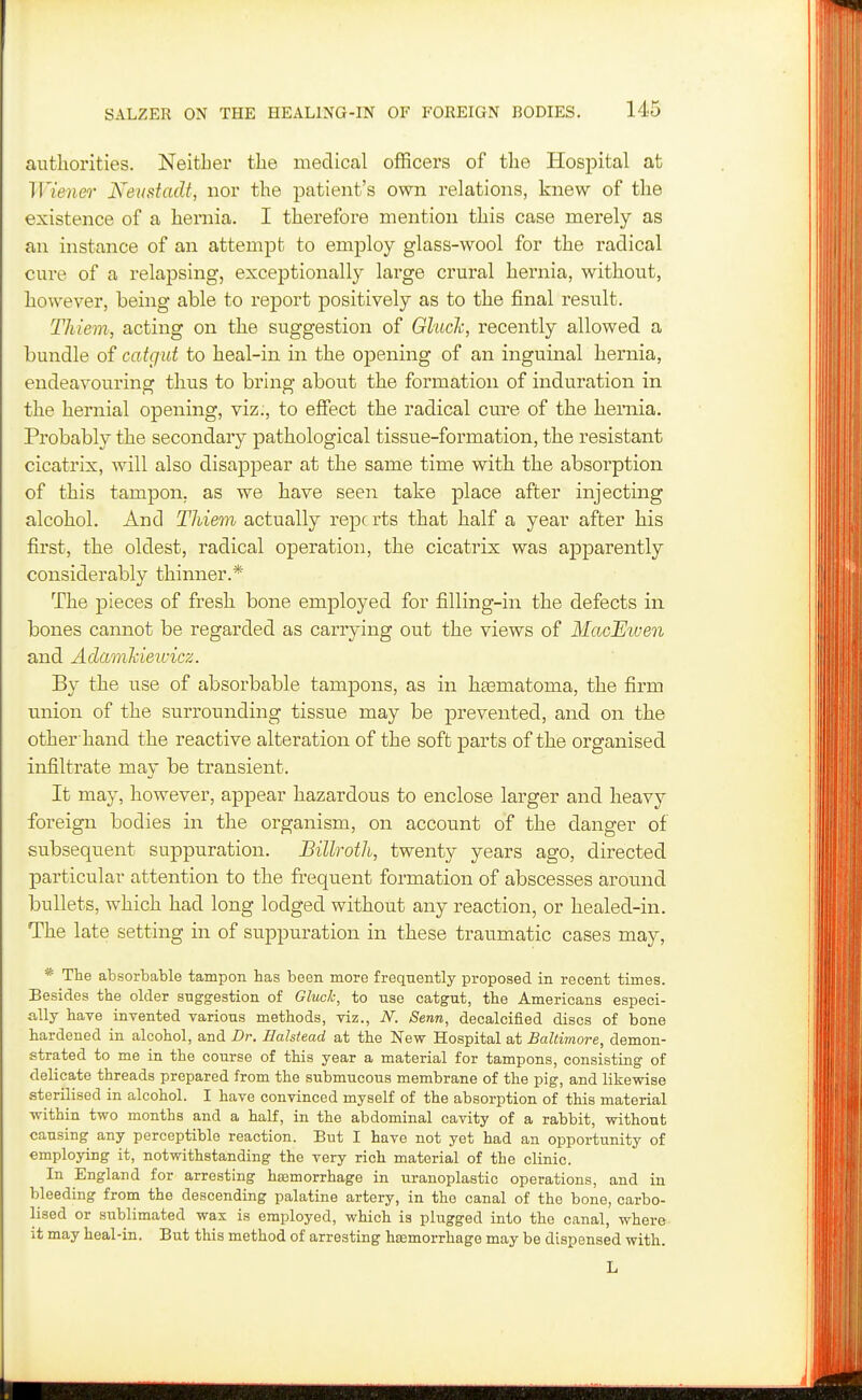 autliorities. Neither the medical officers of the Hospital at Wiener Netistadt, nor the patient's own relations, knew of the existence of a hernia. I therefore mention this case merely as an instance of an attempt to employ glass-wool for the radical cure of a relapsing, exceptionally large crural hernia, without, however, being able to report positively as to the final result. Thiem, acting on the suggestion of Gluclc, recently allowed a bundle of catgut to heal-in in the ojDening of an inguinal hernia, endeavouring thus to bring about the formation of induration in the hernial opening, viz;, to effect the radical cure of the hernia. Probably the secondary pathological tissue-formation, tlie resistant cicatrix, Avill also disappear at the same time with the absorption of this tampon, as we have seen take place after injecting alcohol. And Thiem actually reports that half a year after his first, the oldest, radical operation, the cicatrix was apparently considerably thinner.* The pieces of fresh bone employed for filling-in the defects in bones cannot be regarded as carrying out the views of MacJEiven and Adamkieivicz. By the use of absorbable tampons, as in haamatoma, the firm union of the surrounding tissue may be prevented, and on the other hand the reactive alteration of the soft parts of the organised infiltrate may be transient. It may, however, appear hazardous to enclose larger and heavy foreign bodies in the organism, on account of the danger of subsequent suppuration. Billroth, twenty years ago, directed particular attention to the frequent formation of abscesses around bullets, which had long lodged without any reaction, or healed-in. The late setting in of suppuration in these traumatic cases may, * The absorbable tampon has been more frequently proposed in recent times. Besides the older suggestion of Gluck, to use catgut, the Americans especi- ally have invented various methods, viz., N. Senn, decalcified discs of bone hardened in alcohol, and Dr. Eahtead at the New Hospital at Baltimore, demon- strated to me in the course of this year a material for tampons, consisting of delicate threads prepared from the submucous membrane of the pig, and likewise sterilised in alcohol. I have convinced myself of the absorption of this material within two months and a half, in the abdominal cavity of a rabbit, without causing any perceptible reaction. But I have not yet had an opportunity of employing it, notwithstanding the very rich material of the clinic. In England for arresting haemorrhage in uranoplastic operations, and in bleeding from the descending palatine artery, in the canal of the bone, carbo- lised or sublimated wax is employed, which is plugged into the canal, where it may heal-in. But this method of arresting haemorrhage may be dispensed with.