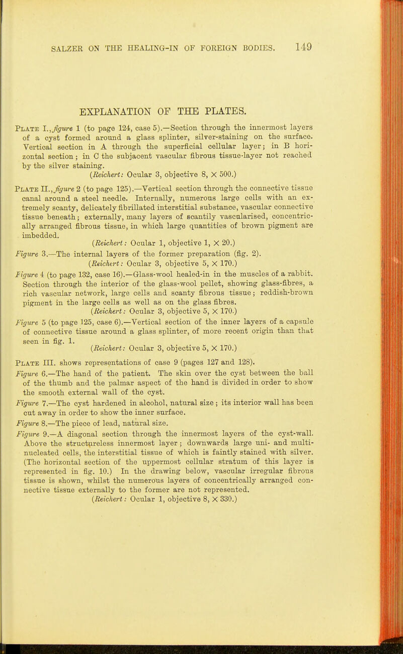 EXPLANATION OF THE PLATES. Plate 1.,figure 1 (to page 124, case 5).—Section through the innermost layers of a cyst formed around a glass splinter, silver-staining on the surface. Vertical section in A through the superficial cellular layer; in B hori- zontal section; in C the subjacent vascular fibrous tissue-layer not reached by the silver staining. {Reichert: Ocular 3, objective 8, X 500.) Plate TL., figure 2 (to page 125).—Vertical section through the connective tissue canal around a steel needle. Internally, numerous large cells with an ex- tremely scanty, delicately fibrillated interstitial substance, vascular connective tissue beneath; externally, many layers of scantily vascularised, concentric- ally arranged fibrous tissue, in which large quantities of brown pigment are imbedded. {Reichert: Ocular 1, objective 1, X 20.) Figure 3.—The internal layers of the former preparation (fig. 2). {Reichert: Ocular 3, objective 5, X 170.) Figure i (to page 132, case 16).—Glass-wool healed-in in the muscles of a rabbit. Section through the interior of the glass-wool pellet, showing glass-fibres, a rich vascular network, large cells and scanty fibrous tissue; reddish-brown pigment in the large cells as well as on the glass fibres. {Reichert: Ocular 3, objective 5, X 170.) Figure 5 (to page 125, case 6).—Vertical section of the inner layers of a capsule of connective tissue around a glass splinter, of more recent origin than that seen in fig. 1. {Reichert: Ocular 3, objective 5, X 170.) Plate ni. shows representations of case 9 (pages 127 and 128). Figure 6.—The hand of the patient. The skin over the cyst between the ball of the thumb and the palmar aspect of the hand is divided in order to show the smooth external wall of the cyst. Figure 7.—The cyst hardened in alcohol, natural size ; its interior wall has been cut away in order to show the inner surface. Figure 8.—The piece of lead, natural size. Figure 9.—A diagonal section through the innermost layers of the cyst-wall. Above the structureless innermost layer; downwards large uni- and multi- nucleated cells, the interstitial tissue of which is faintly stained with silver. (The horizontal section of the uppermost cellular stratum of this layer is represented in fig. 10.) In the drawing below, vascular irregular fibrous tissue is shown, whilst the numerous layers of concentrically arranged con- nective tissue externally to the former are not represented.