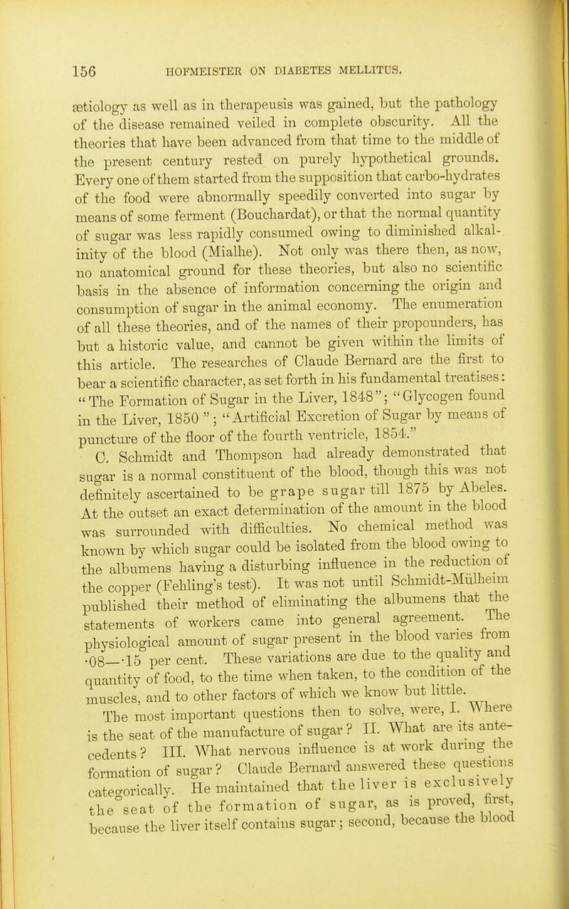 Eetiology as well as in therapeusis was gained, but the pathology of the disease remained veiled in complete obscurity. All the theories that have been advanced from that time to the middle of the present century rested on purely hypothetical grounds. Every one of them started from the supposition that carbo-hydrates of the food were abnormally speedily converted into sugar by means of some ferment (Bouchardat), or that the normal quantity of sugar was less rapidly consumed owing to diminished alkal- inity of the blood (Mialhe). Not only was there then, as now, no anatomical ground for these theories, but also no scientific basis in the absence of information concerning the origin and consumption of sugar in the animal economy. The enumeration of all these theories, and of the names of their propounders, has but a historic value, and cannot be given within the limits of this article. The researches of Claude Bernard are the first to bear a scientific character, as set forth in his fundamental treatises:  The Formation of Sugar in the Liver, 1848; Glycogen found in the Liver, 1850  ; Artificial Excretion of Sugar by means of XDuncture of the floor of the fourth ventricle, 1854. 0. Schmidt and Thompson had already demonstrated that sugar is a normal constituent of the blood, though this was not definitely ascertained to be grape sugar till 1875 by Abeles At the outset an exact determination of the amount in the blood was surroiTnded with difficulties. No chemical method was known by which sugar could be isolated from the blood owmg to the albumens having a disturbing influence in the reduction of the copper (Fehling's test). It was not until Schmidt-Mulheim published their method of eliminating the albumens that the statements of workers came into general agreement. The physiological amount of sugar present in the blood varies from • 08—-15 per cent. These variations are due to the quality and quantity of food, to the time when taken, to the condition of the muscles, and to other factors of which we know but little. The most important questions then to solve, were, L Where is the seat of the manufacture of sugar ? XL What are its ante- cedents ^ HI. What nervous influence is at work during the formation of sugar ? Claude Bernard answered these questions categorically. He maintained that the liver is exclusively the seat of the formation of sugar, as is proved first, because the liver itself contains sugar; second, because the blood