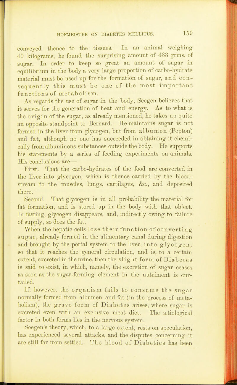 conveyed thence to the tissues. In an animal weigliing 40 kilograms, he found the surprising amount of 433 grms. of sugar. In order to keep so great an amount of sugar in equilibrium in the body a very large proportion of carbo-hydrate material must be used up for the formation of sugar, and con- sequently this must be one of the most important functions of metabolism. As regards the use of sugar in the body, Seegen believes that it serves for the generation of heat and energy. As to what is the origin of the sugar, as already mentioned, he takes up quite an opposite standpoint to Bernard. He maintains sugar is not formed in the liver from glycogen, but from albumen (]!^epton) and fat, although no one has succeeded in obtaining it chemi- cally from albuminous substances outside the body. He supports his statements by a series of feeding experiments on animals. His conclusions are— First. That the carbo-hydrates of the food are converted in the liver into glycogen, which is thence carried by the blood- stream to the muscles, lungs, cartilages, &c., and deposited there. Second. That glycogen is in all probability the material for fat formation, and is stored up in the body with that object. In fasting, glycogen disappears, and, indirectly owing to failure of supply, so does the fat. When the hepatic cells lose their function of converting sugar, already formed in the alimentary canal during digestion and brought by the portal system to the liver, into glycogen, so that it reaches the general circulation, and is, to a certain extent, excreted in the urine, then the slight form ofDiabetes is said to exist, in which, namely, the excretion of sugar ceases as soon as the sugar-forming element in the nutriment is cur- tailed. If, however, the organism fails to consume the sugar normally formed from albumen and fat (in the process of meta- bolism), the grave form of Diabetes arises, where sugar is excreted even with an exclusive meat diet. The Eetiolosrical factor in both forms lies in the nervous system. Seegen's theory, which, to a large extent, rests on speculation, has experienced several attacks, and the disputes concerning it are still far from settled. The blood of Diabetics has been