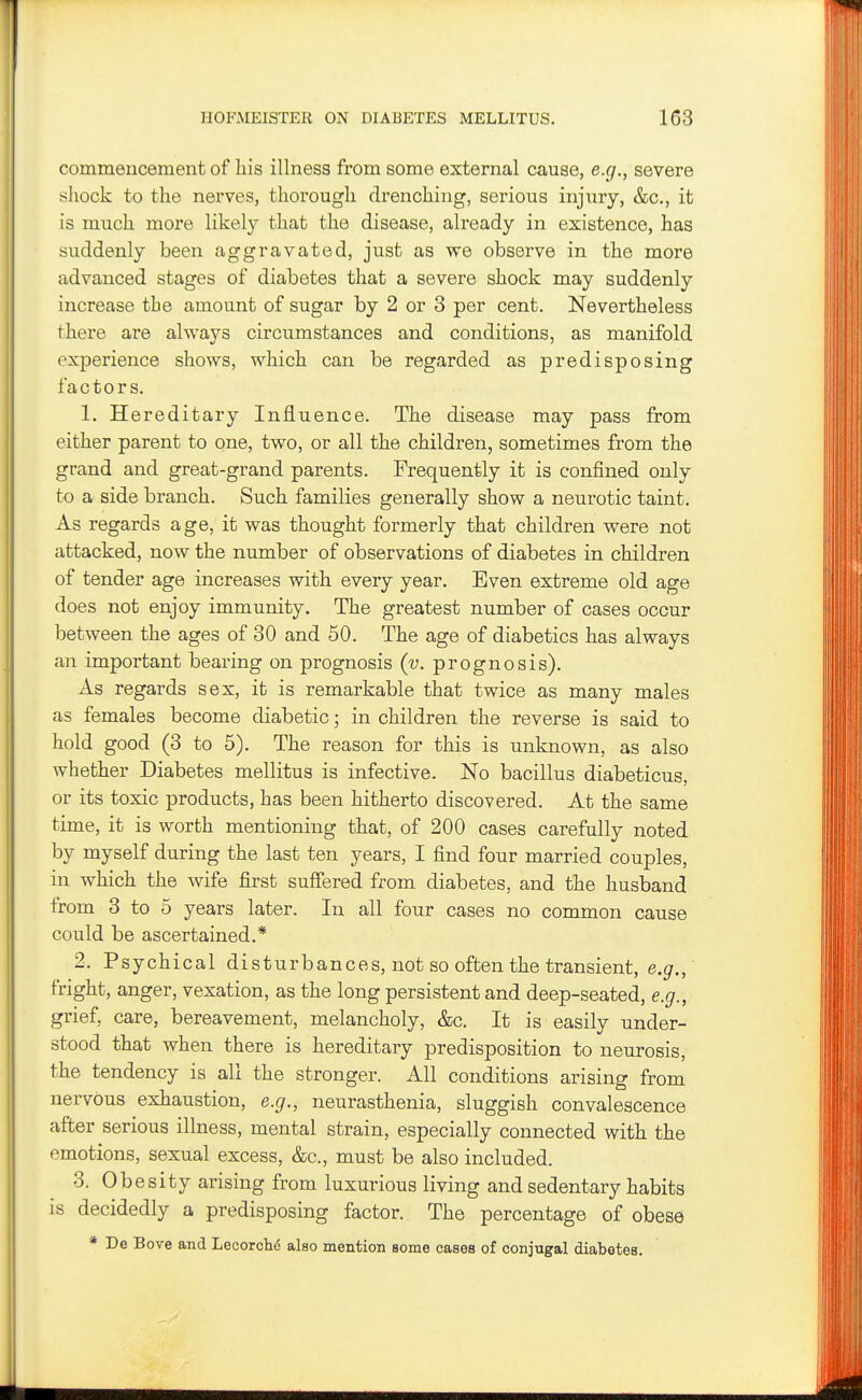 commencement of his illness from some external cause, e.g., severe shock to the nerves, thorough drenching, serious injury, &c., it is much more likel}'' that the disease, already in existence, has suddenly been aggravated, just as we observe in the more advanced stages of diabetes that a severe shock may suddenly increase the amount of sugar by 2 or 8 per cent. Nevertheless there are always circumstances and conditions, as manifold experience shows, which can be regarded as predisposing factors. 1. Hereditary Influence. The disease may pass from either parent to one, two, or all the children, sometimes from the grand and great-grand parents. Frequently it is confined only to a side branch. Such families generally show a neurotic taint. As regards age, it was thought formerly that children were not attacked, now the number of observations of diabetes in children of tender age increases with every year. Even extreme old age does not enjoy immunity. The greatest number of cases occur between the ages of 30 and 50. The age of diabetics has always an important bearing on prognosis (v. prognosis). As regards sex, it is remarkable that twice as many males as females become diabetic; in children the reverse is said to hold good (3 to 5). The reason for this is unknown, as also whether Diabetes mellitus is infective. No bacillus diabeticus, or its toxic products, has been hitherto discovered. At the same time, it is worth mentioning that, of 200 cases carefully noted by myself during the last ten years, I find four married couples, in which the wife first suffered from diabetes, and the husband from 3 to 5 years later. In all four cases no common cause could be ascertained.* 2. Psychical disturbances, not so often the transient, e.g.,' fright, anger, vexation, as the long persistent and deep-seated, e.g., grief, care, bereavement, melancholy, &c. It is easily under- stood that when there is hereditary predisposition to neurosis, the tendency is all the stronger. All conditions arising from nervous exhaustion, e.g., neurasthenia, sluggish convalescence after serious illness, mental strain, especially connected with the emotions, sexual excess, &c., must be also included. 3. Obesity arising from luxurious living and sedentary habits is decidedly a predisposing factor. The percentage of obese * De Bove and Leoorchd also mention some cases of conjugal diabetes.