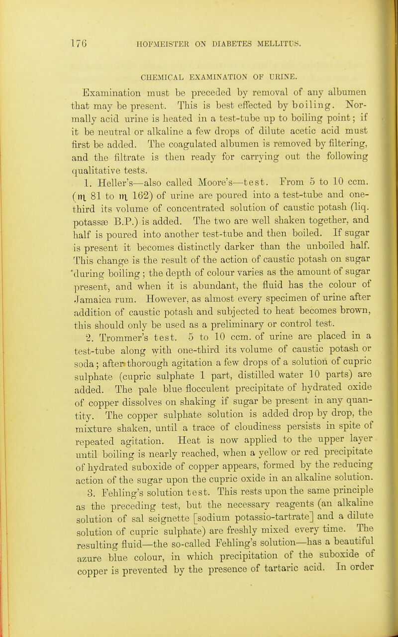 CHEMICAL EXAMINATION OF URINE. Examination must be preceded by removal of any albumen that may be present. This is best effected by boiling. Nor- mally acid urine is heated in a test-tube up to boiling point; if it be neutral or alkaline a few drops of dilute acetic acid must first be added. The coagulated albumen is removed by filtering, and the filtrate is then ready for carrying out the following (|ualitative tests. 1. Heller's—also called Moore's—test. From 5 to 10 ccm. (ni 81 to \ri 162) of urine are poured into a test-tube and one- third its volume of concentrated solution of caustic potash (liq. potassEe B.P.) is added. The two are well shaken together, and half is poured into another test-tube and then boiled. If sugar is present it becomes distinctly darker than the unboiled half. This change is the result of the action of caustic potash on sugar 'during boiling ; the depth of colour varies as the amount of sugar present, and when it is abundant, the fluid has the colour of Jamaica rum. However, as almost every specimen of urine after addition of caustic potash and subjected to heat becomes brown, this should only be used as a preliminary or control test. 2. Trommer's test. 5 to 10 ccm. of urine are placed in a test-tube along with one-third its volume of caustic potash or soda; after; thorough agitation a few drops of a solution of cupric sulphate (cupric sulphate 1 part, distilled water 10 parts) are added. The pale blue flocculent precipitate of hydrated oxide of copper dissolves on shaking if sugar be present in any quan- tity. The copper sulphate solution is added drop by drop, the mixture shaken, until a trace of cloudiness persists in spite of repeated agitation. Heat is now applied to the upper layer until boiling is nearly reached, when a yellow or red precipitate of hydrated suboxide of copper appears, formed by the reducing action of the sugar upon the cupric oxide in an alkaline solution. 3. Fehling's solution test. This rests upon the same principle as the preceding test, but the necessary reagents (an alkaline solution of sal seignette [sodium potassio-tartrate] and a dilute solution of cupric sulphate) are freshly mixed every time. The resulting fluid—the so-called Fehling's solution—has a beautiful azure blue colour, in which precipitation of the suboxide of copper is prevented by the presence of tartaric acid. In order