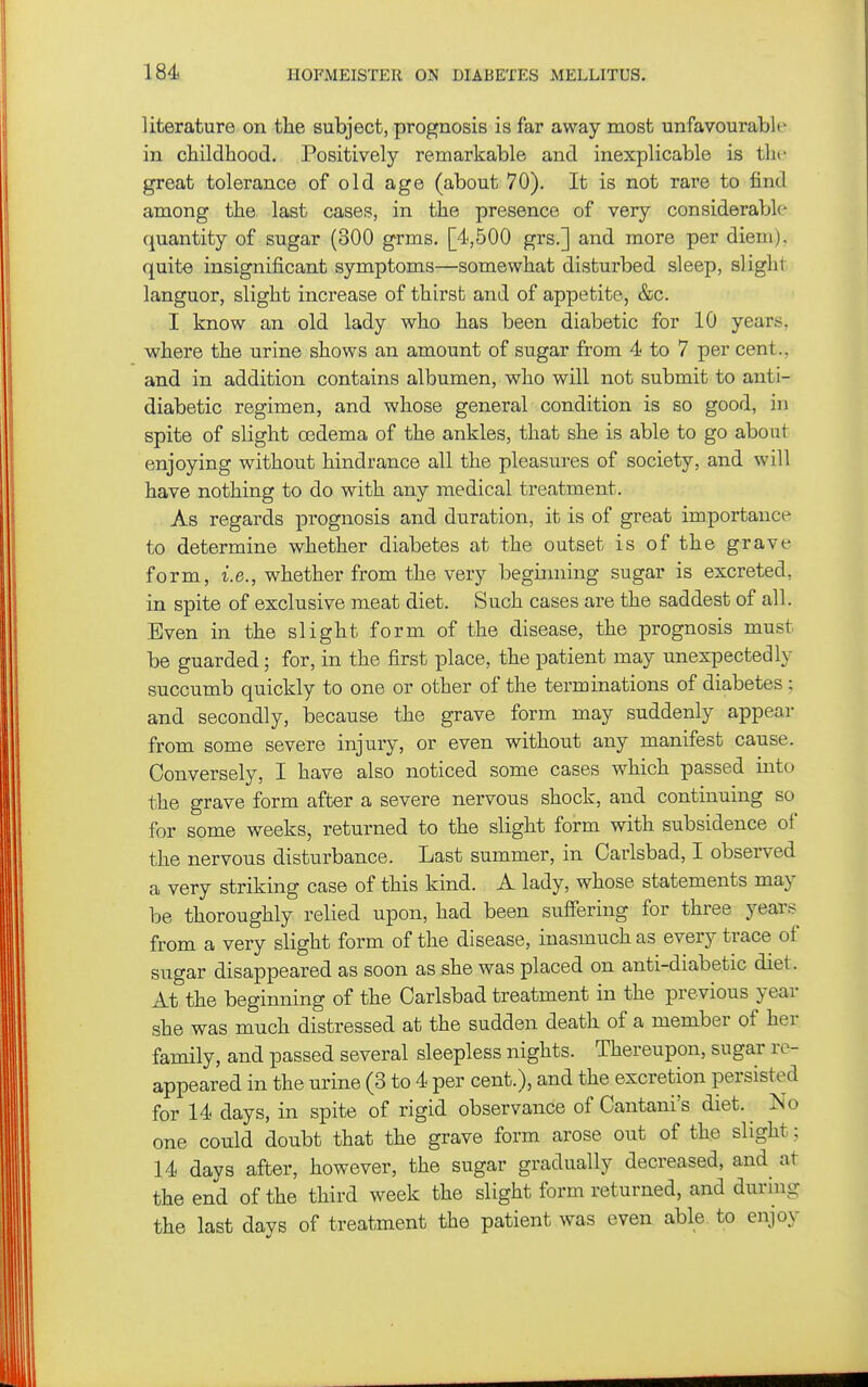 literature on the subject, prognosis is far away most unfavourable in childhood. Positively remarkable and inexplicable is the great tolerance of old age (about 70). It is not rare to find among the last cases, in the presence of very considerable- quantity of sugar (300 grms. [4,500 grs.] and more per diem), quite insignificant symptoms—somewhat disturbed sleep, slight languor, slight increase of thirst and of appetite, &c. I know an old lady who has been diabetic for 10 years, where the urine shows an amount of sugar from 4 to 7 per cent., and in addition contains albumen, who will not submit to anti- diabetic regimen, and whose general condition is so good, in spite of slight oedema of the ankles, that she is able to go about enjoying without hindrance all the pleasures of society, and will have nothing to do with any medical treatment. As regards prognosis and duration, it is of great importance to determine whether diabetes at the outset is of the grave form, i.e., whether from the very beginning sugar is excreted, in spite of exclusive meat diet. Such cases are the saddest of all. Even in the slight form of the disease, the prognosis must be guarded; for, in the first place, the patient may unexjDectedly succumb quickly to one or other of the terminations of diabetes ; and secondly, because the grave form may suddenly appear from some severe injury, or even without any manifest cause. Conversely, I have also noticed some cases which passed into the grave form after a severe nervous shock, and continuing so for some weeks, returned to the slight form with subsidence of the nervous disturbance. Last summer, in Carlsbad, I observed a very striking case of this kind. A lady, whose statements may be thoroughly relied upon, had been suffering for three years^ from a very slight form of the disease, inasmuch as every trace of sugar disappeared as soon as she was placed on anti-diabetic diet. At the beginning of the Carlsbad treatment in the previous year she was much distressed at the sudden death of a member of her family, and passed several sleepless nights. Thereupon, sugar re- appeared in the urine (3 to 4 per cent.), and the excretion persisted for 14 days, in spite of rigid observance of Cantani's diet. ^ No one could doubt that the grave form arose out of the slight; 14 days after, however, the sugar gradually decreased, and^ at the end of the third week the slight form returned, and during the last days of treatment the patient was even able to enjoy