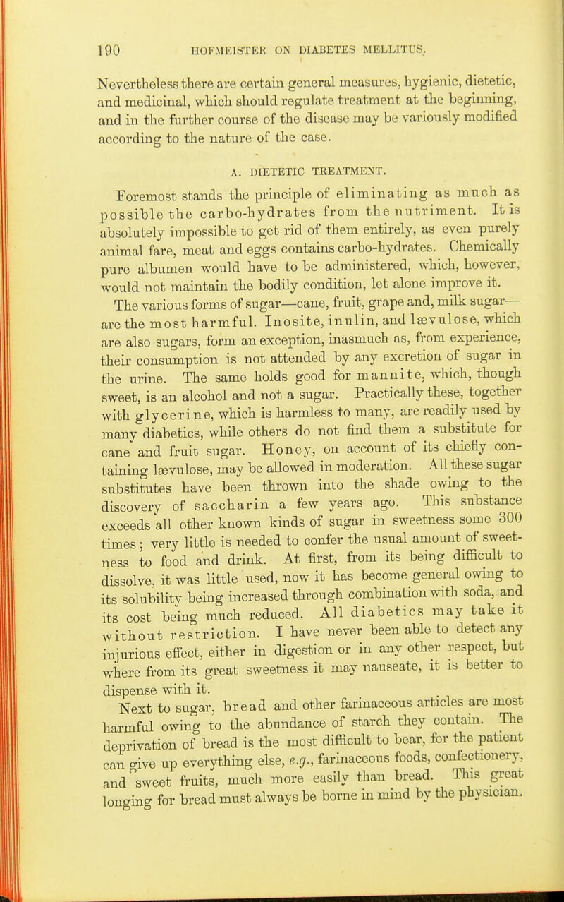 Nevertheless there are certain general measures, hygienic, dietetic, and medicinal, which should regulate treatment at the beginning, and in the further course of the disease may be variously modified according to the nature of the case. A. DIETETIC TREATMENT. Foremost stands the principle of eliminating as much as possible the carbo-hydrates from the nutriment. It is absolutely impossible to get rid of them entirely, as even purely animal fare, meat and eggs contains carbo-hydrates. Chemically pure albumen would have to be administered, which, however, would not maintain the bodily condition, let alone improve it. The various forms of sugar—cane, fruit, grape and, milk sugar- are the most harmful. Inosite, inulin, and laevulose, which are also sugars, form an exception, inasmuch as, from experience, their consumption is not attended by any excretion of sugar in the urine. The same holds good for mannite, which, though sweet, is an alcohol and not a sugar. Practically these, together with glycerine, which is harmless to many, are readily used by many diabetics, while others do not find them a substitute for cane and fruit sugar. Honey, on account of its chiefly con- taining laevulose, may be allowed in moderation. All these sugar substitutes have been thrown into the shade owing to the discovery of saccharin a few years ago. This substance exceeds all other known kinds of sugar in sweetness some 300 times ; very little is needed to confer the usual amount of sweet- ness to food and drink. At first, from its being difficult to dissolve, it was little used, now it has become general owing to its solubility being increased through combination with soda, and its cost being much reduced. All diabetics may take it without restriction. I have never been able to detect any injurious effect, either in digestion or in any other respect, but where from its great sweetness it may nauseate, it is better to dispense with it. Next to sugar, bread and other farinaceous articles are most harmful owing to the abundance of starch they contain. The deprivation of bread is the most difficult to bear, for the patient can give up everything else, e.g., farinaceous foods, confectionery, and sweet fruits, much more easily than bread. This great longing for bread must always be borne in mind by the physician.