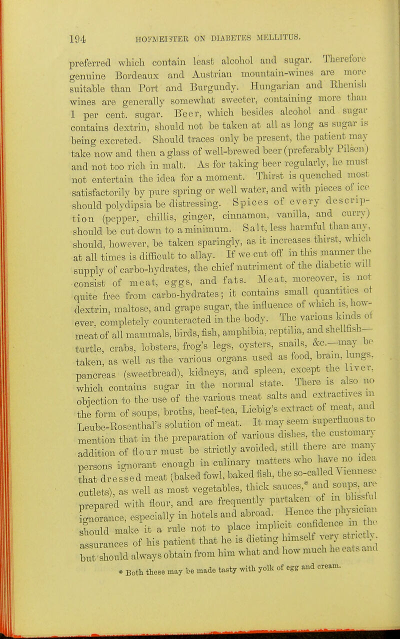 preferred which, contain least alcohol and sugar. Therefore genuine Bordeaux and Austrian mountain-wines are more suitable than Port and Burgundy. Hungarian and Rhenish wines are generally somewhat sweeter, containing more than 1 per cent, sugar. Beer, which besides alcohol and sugar contains dextrin, should not be taken at all as long as sugar is being excreted. Should traces only be present, the patient may take now and then a glass of well-brewed beer (preferably Pilsen) and not too rich in malt. As for taking beer regularly, he must not entertain the idea for a moment. Thirst is quenched mosi' satisfactorily by pure spring or well water, and with pieces of ice should polydipsia be distressing. Spices of every descrip- tion (pepper, chillis, ginger, cinnamon, vanilla, and curryj should be cut down to a minimum. Salt, less harmful than any, should, however, be taken sparingly, as it increases thirst, which at all times is difficult to allay. If we cut off in this manner the supply of carbo-hvdrates, the chief nutriment of the diabetic will consist of meat, eggs, and fats. Meat, moreover, is not quite free from carbo-hydrates; it contains small quantities ot dextrin, maltose, and grape sugar, the influence of which is, how- ever, completely counteracted in the body. The various kinds ot meat of all mammals, birds, fish, amphibia, reptilia, and shellfasb- turtle, crabs, lobsters, frog's legs, oysters, snails &c.-may be taken, as well as the various organs used as food, bram, lungs, pancreas (sweetbread), kidneys, and spleen, except the iver. which contains sugar in the normal state. There is also no objection to the use of the various meat salts and extractives in the form of soups, broths, beef-tea, Liebig's extract of meat, and Leube-Rosenthal's solution of meat. It may seem superfluous to mention that in the preparation of various dishes the customary addition of flour must be strictly avoided, still there are many persons ignorant enough in culinary matters who have no idea Lt dressed meat (baked fowl, baked fish, the so-called^ lennese cutlets), as well as most vegetables, thick sauces,* -P^^^^^^^^^ prepared with flour, and are frequently partaken of m blissful iZance, especially in hotels and abroad. Hence the physician should mike it a x^le not to place implicit confidence m he assurances of his patient that he is dieting himself very stnctl> but should always obtain from him what and how much he eats and * Both these may be made tasty with yolk of egg and cream.
