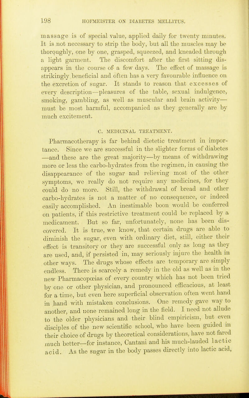 massage is of special value, applied daily for twenty minutes. It is not necessary to strip the body, but all the muscles may be thoroughly, one by one, grasped, squeezed, and kneaded through a light garment. The discomfort after the first sitting dis- appears in the course of a few days. The effect of massage is strikingly beneficial and often has a very favourable influence on the excretion of sugar. It stands to reason that excesses of every description—pleasures of the table, sexual indulgence, smoking, gambling, as well as muscular and brain activity— must be most harmful, accompanied as they generally are by much excitement. C. MEDICINAL TREATMENT. Pharmacotherapy is far behind dietetic treatment in impor- tance. Since we are successful in the slighter forms of diabetes —and these are the great majority—by means of withdrawing more or less the carbo-hydrates from the regimen, in causing the disappearance of the sugar and relieving most of the other symptoms, we really do not require any medicines, for they could do no more. Still, the withdrawal of bread and other carbo-hydrates is not a matter of no consequence, or indeed easily accomplished. An inestimable boon would be conferred on patients, if this restrictive treatment could be replaced by a medicament. But so far, unfortunately, none has been dis- covered. It is true, we know, that certain drugs are able to diminish the sugar, even with ordinary diet, still, either their effect is transitory or they are successful only as long as they are used, and, if persisted in, may seriously injure the health in other ways. The drugs whose effects are temporary are simply endless. There is scarcely a remedy in the old as well as in the new Pharmacopoeias of every country which has not been tried by one or other physician, and pronounced efiicacious, at least for a time, but even here superficial observation often went hand in hand with mistaken conclusions. One remedy gave way to another, and none remained long in the field. I need not allude to the older physicians and their blind empiricism, but even disciples of the new scientific school, who have been guided in their choice of drugs by theoretical considerations, have not fared much better—for instance, Cantani and his much-lauded lactic acid. As the sugar in the body passes directly into lactic acid,