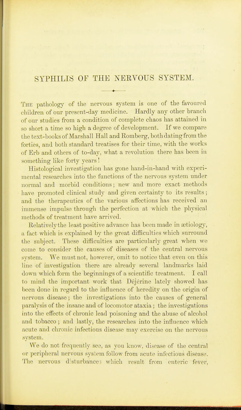 The pathology of the nervous system is one of the favoured children of our present-day medicine. Hardly any other branch of our studies from a condition of complete chaos has attained in so short a time so high a degree of development. If we compare the text-books of Marshall Hall and Eomberg, both dating from the forties, and both standard treatises for their time, with the works of Erb and others of to-day, what a revolution there has been in something like forty years ! Histological investigation has gone hand-in-hand with experi- mental researches into the functions of the nervous system under normal and morbid conditions; new and more exact methods have promoted clinical study and given certainty to its resialts ; and the therapeutics of the various affections has received an immense impulse through the perfection at which the physical methods of treatment have arrived. Kelativelythe least positive advance has been made in aatiology, a fact which is explained by the great difficulties which surround the subject. These difficulties are particularly great when we come to consider the causes of diseases of the central nervous system. We must not, however, omit to notice that even on this line of investigation there are already several landmarks laid down which form the beginnings of a scientific treatment. I call to mind the important work that Dejerine lately showed has been done in regard to the influence of heredity on the origin of nervous disease; the investigations into the causes of general paralysis of the insane and of locomotor ataxia ; the investigations into the effects of chronic lead poisoning and the abuse of alcohol and tobacco ; and lastly, the researches into the influence which acute and chronic infectious disease ma}^ exercise on the nervous .system. We do not frequently see, as you know, disease of the central ov peripheral nervous system follow from acute infectious disease. The nervous disturbances which result from enteric fever,