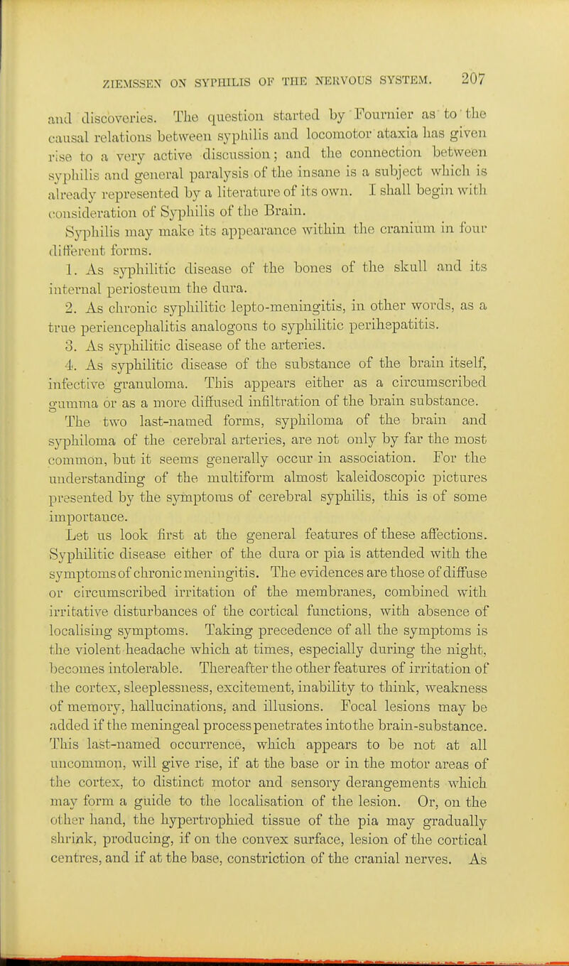 .lucl discoveries. The question started by 'Fournier as to the causal relations between syphilis and locomotor ataxia has given rise to a very active discussion; and the connection between syphilis and general paralysis of the insane is a subject which is ah-eady represented by a literature of its own. I shall begin witli consideration of Syphilis of the Brain. Syphilis may make its appearance within the cranium in four different forms. 1. As syphilitic disease of the bones of the skull and its internal periosteum the dura. 2. As chronic syphilitic lepto-meningitis, in other words, as a true periencephalitis analogous to syphilitic perihepatitis. 3. As syphilitic disease of the arteries. •I'. As syphilitic disease of the substance of the brain itself, infective granuloma. This appears either as a circumscribed o-umnia or as a more diffused infiltration of the brain substance. The two last-named forms, syphiloma of the brain and sj^Dhiloma of the cerebral arteries, are not only by far the most common, but it seems generally occur in association. For the understanding of the multiform almost kaleidoscopic pictures presented by the sjninptoms of cerebral syphilis, this is of some importance. Let us look first at the general features of these affections. Syphilitic disease either of the dura or pia is attended with the symptoms of chronic meningitis. The evidences are those of difi'use or circumscribed irritation of the membranes, combined with irritative disturbances of the cortical functions, with absence of localising symptoms. Taking precedence of all the symptoms is the violent headache which at times, especially during the night, l)ecomes intolerable. Thereafter the other features of irritation of the cortex, sleeplessness, excitement, inability to think, weakness of memory, hallucinations, and illusions. Focal lesions may be added if the meningeal process penetrates into the brain-substance. This last-named occurrence, which appears to be not at all uncommon, will give rise, if at the base or in the motor areas of the cortex, to distinct motor and sensory derangements which may form a guide to the localisation of the lesion. Or, on the other hand, the hypertrophied tissue of the pia may gradually shrink, producing, if on the convex surface, lesion of the cortical centres, and if at the base, constriction of the cranial nerves. As