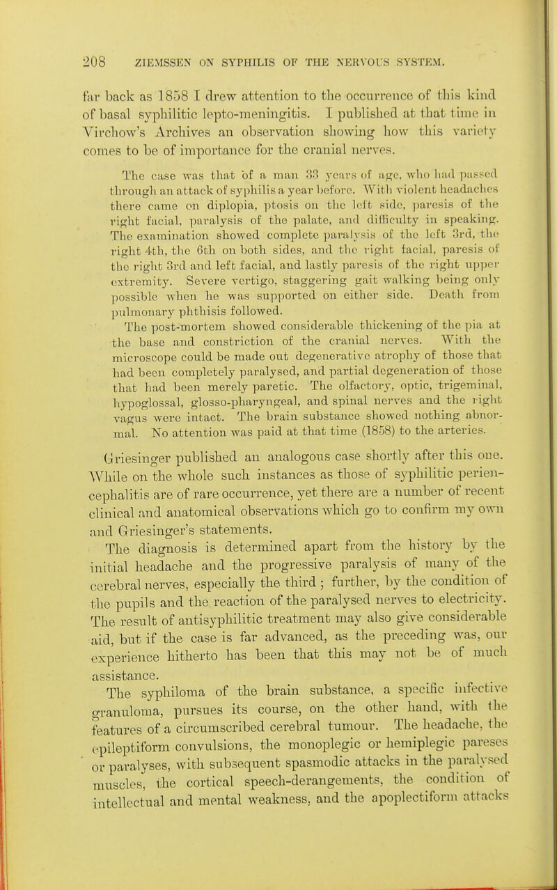 far back as 1858 I drew attention to the occurrence of this kind of basal syphilitic lepto-ineningitis. I published at that time in Virchow's Archives an observation showing how this variety comes to be of importance for the cranial nerves. The case was that of a man 33 years of u<^c, who liad ])a.sse(l through an attack of syphilis a year heforc. With violent headaches there came on diplopia, ptosis on the loft side, paresis of the right facial, paralysis of the palate, and difHculty in speaking. The examination showed complete paralysis of the left 3rd, the. right 4th, the 6th on both sides, and the i-ight facial, paresis of the right 3rd and left facial, and lastly paresis of the right upper extremity. Severe vertigo, staggering gait walking being only ])Ossible -when he was supported on either side. Death from pulmonary phthisis followed. The post-mortem showed considerable thickening of the pia at the base and constriction of the cranial nerves. With the microscope could be made out degenerative atrophy of those that had been completely paralysed, and partial degeneration of those that had been merely paretic. The olfactory, optic, trigeminal, hypoglossal, glosso-pharyngeal, and spinal nerves and the right vagus were intact. The brain substance showed nothing abnor- mal. N'o attention was paid at that time (1858) to the arteries. Griesinger published an analogous case shortly after this one. While on the whole such instances as those of syphilitic perien- cephalitis are of rare occurrence, yet there are a number of recent clinical and anatomical observations which go to confirm my own and Griesinger's statements. The diagnosis is determined apart from the history by the initial headache and the progressive paralysis of many of the cerebral nerves, especially the third ; further, by the condition of the pupils and the reaction of the paralysed nerves to electricity. The result of antisyphilitic treatment may also give considerable ■aid, but if the case is far advanced, as the preceding was, our experience hitherto has been that this may not be of much assistance. The syphiloma of the brain substance, a specific infective o-ranuloma, pursues its course, on the other hand, with the features of a circumscribed cerebral tumour. The headache, the epileptiform convulsions, the monoplegic or hemiplegic pareses ' or paralyses, with subsequent spasmodic attacks in the paralysed muscles, the cortical speech-derangements, the condition of intellectual and mental weakness, and the apoplectiform attacks