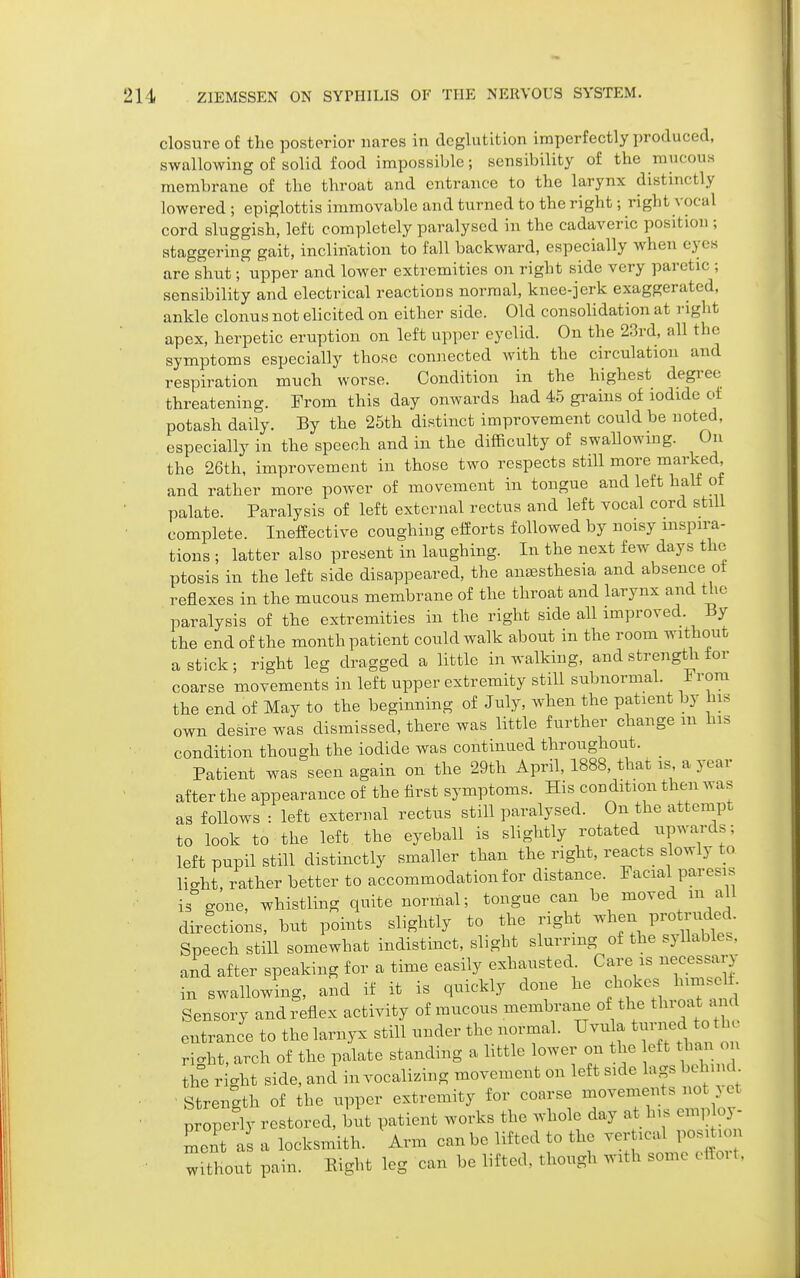 closure of the posterior iiares in deglutition imperfectly produced, swallowing of solid food impossible; sensibility of the raucous membrane of the throat and entrance to the larynx distinctly lowered ; epiglottis immovable and turned to the right; right vocal cord sluggish, left completely paralysed in the cadaveric position ; staggering gait, inclination to fall backward, especially when eyes are shut; upper and lower extremities on right side very paretic ; sensibility and electrical reactions normal, knee-jerk exaggerated, ankle clonus not elicited on either side. Old consolidation at right apex, herpetic eruption on left upper eyelid. On the 23rd, all the symptoms especially those connected Avith the circulation and respiration much worse. Condition in the highest degree threatening. From this day onwards had 45 gi-aius of iodide of potash daily. By the 25th distinct improvement could be noted, especially in the speech and in the difficulty of swallowing. On the 26th, improvement in those two respects still more marked and rather more power of movement in tongue and left half of palate. Paralysis of left external rectus and left vocal cord still complete. Ineffective coughing efforts followed by noisy inspira- tions ; latter also present in laughing. In the next few days the ptosis in the left side disappeared, the anaesthesia and absence ot reflexes in the mucous membrane of the throat and larynx and the paralysis of the extremities in the right side all improved. By the end of the month patient could walk about in the room without a stick; right leg dragged a little in walking, and strength tor coarse movements in left upper extremity still subnormal. rora the end of May to the beginning of July, when the patient by his own desire was dismissed, there was little further change m his condition though the iodide was continued throughout. Patient was seen again on the 29th April, 1888, that is a year after the appearance of the first symptoms. His condition then was as follows : left external rectus still paralysed. On the attempt to look to the left the eyeball is slightly rotated upwards; left pupil still distinctly smaller than the right, reacts slowly to licU, rather better to accommodation for distance. Facial paresis is gone, whistling quite normal; tongue can be moved m all directions, but points slightly to the right when V^otM Speech still somewhat indistinct, slight slurring of the syllables, and after speaking for a time easily exhausted. Care is necessary in swallowing, and if it is quickly done he chokes himseli Sensory and reflex activity of mucous membrane of the tl oat and entrance to the larnyx still under the normal. Uvu a t-ne^ th^^^ ri<.ht, arch of the palate standing a little lower on the eft than on the right side, and in vocalizing movement on left side lags behind Strength of the upper extremity for coarse movements not . et properly restored, hnt patient works the whole day at his emp oy- ment a a locksmith. Arm can be lifted to the vertical position without pain. Eight leg can be lifted, though with some cffoi t.
