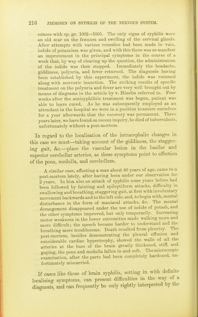 ounces with sp. gr. 1002—1005. The ouly signs of syphilis -were an old scar on the frffinura and swelling of the cervical glands. After attempts with various remedies had been made in vain, iodide of potassium was given, and with this there was so manifest an improvement in the principal symptoms in the course of a. week that, by way of clearing up the question, the administration of the iodide was then stopped. Immediately the headache, giddiness, polyuria, and fever returned. The diagnosis having been established by this experiment, the iodide was resumed along with mercuric inunction. The striking results of specific treatment on the polyuria and fever are very well brought out by means of diagrams in the article by v. Hosslin referred to. Four weeks after the antisyphilitic treatment was begun, patient was able to leave cured. As he was subsequently employed as an attendant in the hospital we were in a position to assure ourselves for a year afterwards that the recovery was permanent. Three years later, we have found on recent inquiry, he died of tuberculosis, unfortunately without a post-mortem. In regard to the localisation of the intracephalic changes in this case we must—taking account of the giddiness, the stagger- ing gait, &c.—place the vascular lesion in the basilar and superior cerebellar arteries, as these symptoms point to affection of the pons, medulla, and cerebellum. A similar case, affecting a man about 40 years of age, came to a post-mortem lately, after having been under our observation for 2 years. In him also an attack of syphilis some years before had been followed by fainting and epileptiform attacks, difficulty in swallowing and breathing, staggering gait, at first with involuntary movement backwards and to the left side, and, to begin with, mental disturbance in the form of maniacal attacks, &c. The mental derangement disappeared under the use of iodide of potash, and the other symptoms improved, but only temporarily. Increasing motor weakness in the loAver extremities made walking more and more difficult; the speech became harder to understand and the breathing more troublesome. Death resulted from pleurisy. The post-mortem, besides demonstrating the pleural effusion and considerable cardiac hypertrophy, showed the walls of all the arteries at the base of the brain greatly thickened, stiff, and gaping, the pons and medulla fallen in and soft. The microscopic examination, after the parts had been completely hardened, un- fortunately miscarried. If cases like those of brain syphilis, setting in with definite localising symptoms, can present difficulties in the way of a diagnosis, and can frequently be only rightly interpreted by the