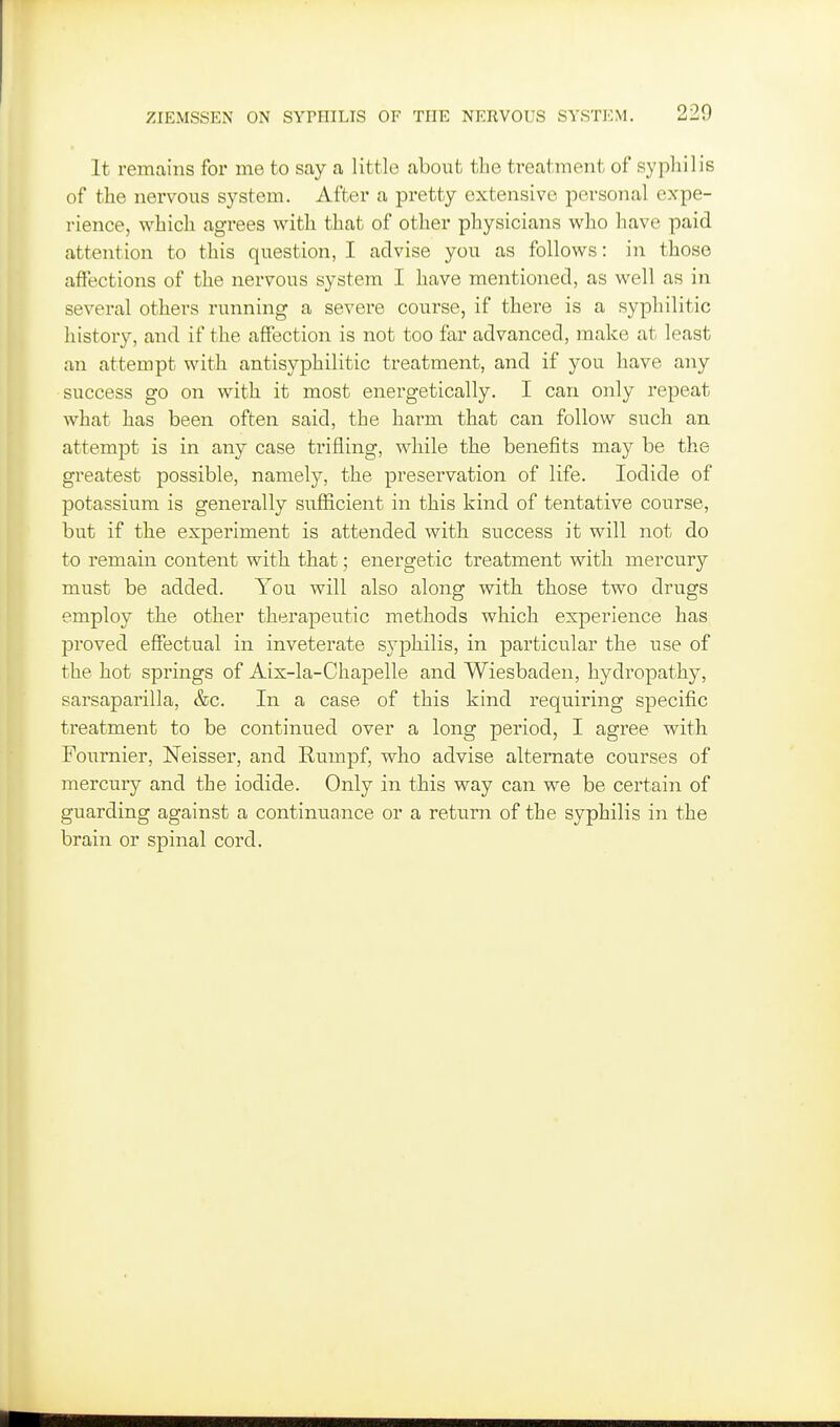 It remains for me to say a little about tlie treatment of syphilis of the nervous system. After a pretty extensive personal expe- rience, which agrees with that of other physicians who have paid attention to this question, I advise you as follows: in those affections of the nervous system I have mentioned, as well as in several others running a severe course, if there is a syphilitic history, and if the affection is not too far advanced, make at least an attempt with antisyphilitic treatment, and if you have any success go on with it most energetically. I can only repeat what has been often said, the harm that can follow such an attempt is in any case trifling, while the benefits may be the greatest possible, namely, the preservation of life. Iodide of potassium is generally sufficient in this kind of tentative course, but if the experiment is attended with success it will not do to remain content with that; energetic treatment with mercury must be added. You will also along with those two drugs employ the other therapeutic methods which experience has proved efiectual in inveterate syphilis, in particular the use of the hot springs of Aix-la-Chapelle and Wiesbaden, hydropathy, sarsaparilla, &c. In a case of this kind requiring specific treatment to be continued over a long period, I agree with Fournier, Neisser, and Rumpf, who advise alternate courses of mercury and the iodide. Only in this way can we be certain of guarding against a continuance or a return of the syphilis in the brain or spinal cord.