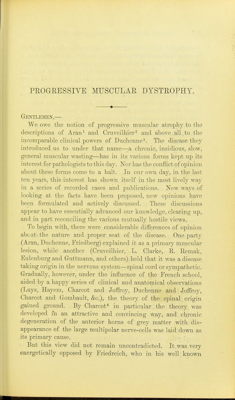 PROGRESSIVE MUSCULAR DYSTROPHY. ♦ Gentlemen,— We owe the notion of progressive muscular atrophy to the descriptions of Aran^ and Cruveilhier^ and above all to the incomparable clinical powers of Duchenne^. The disease they introduced us to under that name—^a chronic, insidious, slow, general muscular wasting—has in its various forms ke]3t up its interest for pathologists to this day. Nor has the conflict of opinion about these forms come to a halt. In our own day, in the last ten years, this interest has shown itself in the most lively way in a series of recorded cases and publications. New ways of looking at the facts have been proposed, new opinions have been formulated and actively discussed. These discussions appear to have essentially advanced our knowledge, clearing up, and in part reconciling the various mutually hostile views. To begin with, there were considerable differences of opinion abcat the nature and proper seat of the disease. One party .(Aran, Duchenne, Friedberg) explained it as a primary mnscular lesion, while another (Cruveilhier, L. Clarke, R. Remak, Eulenburg and Guttmann, and others) held that it was a disease taking origin in the nervous system—spinal cord or sympathetic. Gradually, however, under the influence of the French school, aided by a happy series of clinical and anatomical observations (Luys, Hayem, Charcot and Joffroy, Duchenne and Joffi-oy, Charcot and Gombault, &c.), the theory of the spinal. origin gained ground. By Charcot* in particular the theory, was developed in an attractive and convincing way, and chronic degeneration of the anterior horns of grey matter with dis- appearance of the large multipolar nerve-cells was laid down as its primary cause. But this view did not remain uncontradicted. It was very energetically opposed by Friedreich, who in his well 'known