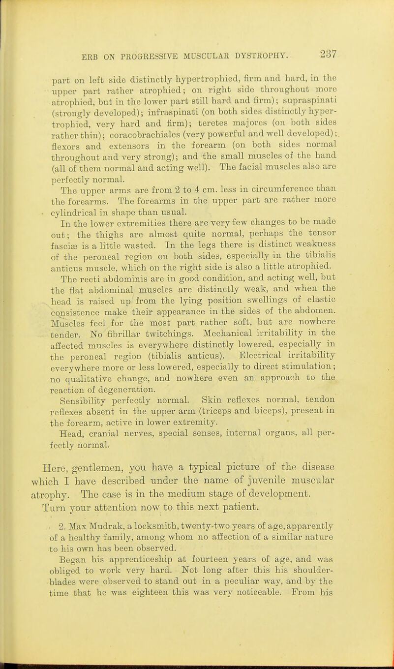 part on loft side distiuctl}' hyportro])liiod, firm and hard, in the upper part rather atrophied; on right side througliout more atrophied, but in the lower part still hard and firm); supraspinati (strongly developed); infraspinati (on both sides distinctly hypcj-- trophicd, very hard and firm); terctes majores (on both sides rather thin); coracobrachialcs (very powerful and well developed);. flexors and extensors in the forearm (on both sides normal throughout and very strong); and the small muscles of the hand (all of them normal and acting well). The facial muscles also are perfectly normal. The upper arms are from 2 to 4 cm. less in circumference than the forearms. The forearms in the upper part are rather more • cylindrical in shape than usual. In the lower extremities there are very few changes to be made out; the thighs are almost quite normal, perhaps the tensor fascise is a little wasted. In the legs there is distinct weakness of the peroneal region on both sides, especially in the tibialis anticus muscle, which on the right side is also a little atrophied. The reeti abdominis are in good condition, and acting well, but the flat abdominal muscles are distinctly weak, and when the head is raised up from the lying position swellings of elastic consistence make their appearance in the sides of the abdomen. Muscles feel for the most part rather soft, but are nowhere tender. No fibrillar twitchings. Mechanical irritability in the affected muscles is everywhere distinctly lowered, especially in the peroneal region (tibialis anticus). Electrical irritability everywhere more or less lowered, especially to direct stimulation; no qualitative change, and nowhere even an approach to the reaction of degeneration. Sensibility perfectly normal. Skin reflexes normal, tendon reflexes absent in the upper arm (triceps and biceps), present in the forearm, active in lower extremity. Head, cranial nerves, special senses, internal organs, all per- fectly normal. Here, gentlemen, yon have a typical picture of the disease which I have described nnder the name of juvenile muscular atrophy. The case is in the medium stage of development. Turn your attention now to this next patient. 2. Max Mudrak, a locksmith, twenty-two years of age, apparently of a healthy family, among whom no affection of a similar nature to his own has been observed. Began his apprenticeship at fourteen years of age, and was obliged to work very hard. Not long after this his shoulder- blades were observed to stand out in a peculiar way, and by the time that he was eighteen this was very noticeable. From his