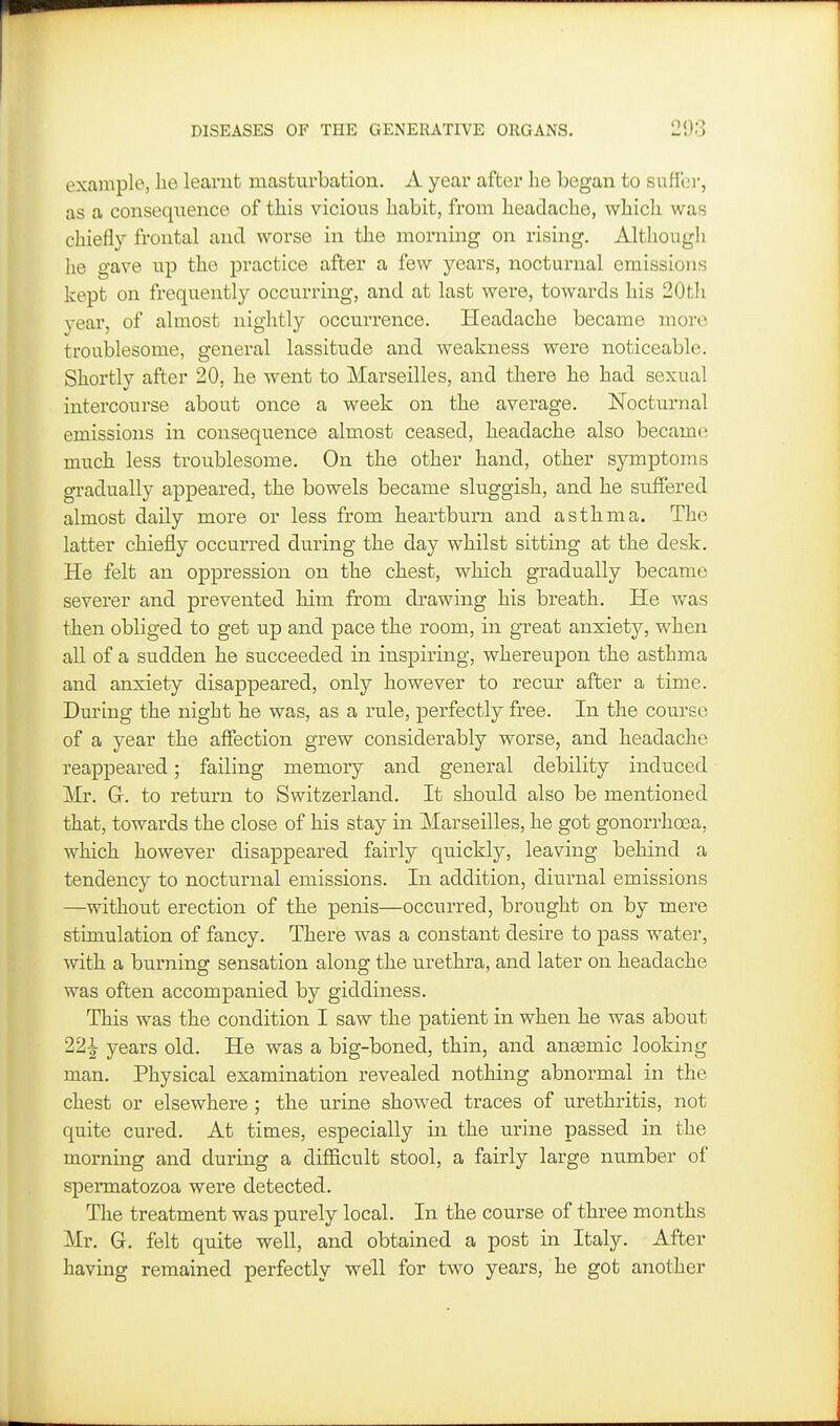 example, lie learnt masturbation. A year after he began to suHbr, as a consequence of this vicious habit, from headache, which was chiefly frontal and worse in the morning on rising. Although lie gave up the practice after a few years, nocturnal emissions kept on frequently occurring, and at last were, towards his 20tli year, of almost nightly occurrence. Headache became more troublesome, general lassitude and weakness were noticeable. Shortly after 20, he went to Marseilles, and there he had sexual intercourse about once a week on the average. Nocturnal emissions in consequence almost ceased, headache also became much less troublesome. On the other hand, other symptoms gradually appeared, the bowels became sluggish, and he suffered almost daily more or less from heartburn and asthma. The latter chiefly occurred during the day whilst sitting at the desk. He felt an oppression on the chest, which gradually became severer and prevented him from drawing his breath. He was then obliged to get up and pace the room, in great anxiety, when all of a sudden he succeeded in inspiring, whereupon the asthma and anxiety disappeared, only however to recur after a time. During the night he was, as a rule, perfectly free. In the course of a year the affection grew considerably worse, and headache reappeared; failing memory and general debility induced Mr. G. to return to Switzerland. It should also be mentioned that, towards the close of his stay in Marseilles, he got gonorrhoea, which however disappeared fairly quickly, leaving behind a tendency to nocturnal emissions. In addition, diurnal emissions —without erection of the penis—occurred, brought on by mere stimulation of fancy. There was a constant desire to pass water, with a burning sensation along the urethra, and later on headache was often accompanied by giddiness. This was the condition I saw the patient in when he was about 221 years old. He was a big-boned, thin, and anemic looking man. Physical examination revealed nothing abnormal in the chest or elsewhere; the urine showed traces of urethritis, not quite cured. At times, especially in the urine passed in the morning and during a difficult stool, a fairly large number of spermatozoa were detected. The treatment was purely local. In the course of three months Mr. G. felt quite well, and obtained a post in Italy. After having remained perfectly well for two years, he got another