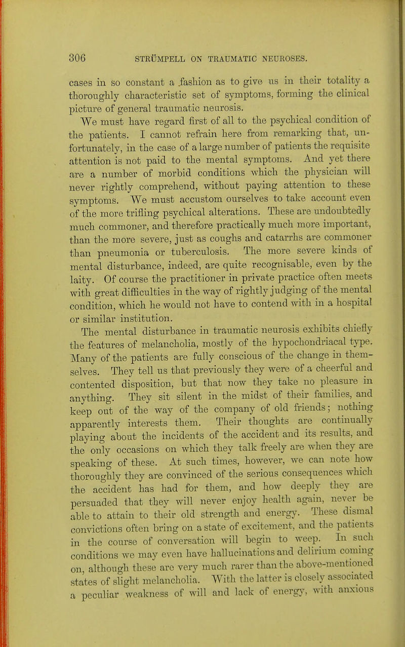 cases in so constant a .fashion as to give us in their totality a thoroughly characteristic set of symptoms, forming the clinical picture of general traumatic neurosis. We must have regard first of all to the psychical condition of the patients. I cannot refrain here fi'om remarking that, un- fortunately, in the case of a large number of patients the requisite attention is not paid to the mental symptoms. And yet there are a number of morbid conditions which the physician will never rightly comprehend, without paying attention to these symptoms. We must accustom ourselves to take account even of the more trifling psychical alterations. These are undoubtedly much commoner, and therefore practically much more important, than the more severe, just as coughs and catarrhs are commoner than pneumonia or tuberculosis. The more severe kinds of mental disturbance, indeed, are quite recognisable, even by the laity. Of course the practitioner in private practice often meets with great difficulties in the way of rightly judging of the mental condition, which he would not have to contend with in a hospital or similar institution. The mental disturbance in traumatic neurosis exhibits chiefly the features of melancholia, mostly of the hypochondriacal type. Many of the patients are fully conscious of the change in them- selves. They tell us that previously they were of a cheerful and contented disposition, but that now they take no pleasure in anything. They sit silent in the midst of their families, and keep out of the way of the company of old friends; nothing apparently interests them. Their thoughts are continually playing about the incidents of the accident and its results, and the only occasions on which they talk freely are when they are speaking of these. At such times, however, we can note how thoroughly they are convinced of the serious consequences which the accident has had for them, and how deeply they are persuaded that they will never enjoy health again, never be able to attain to their old strength and energy. These dismal convictions often bring on a state of excitement, and the patients in the course of conversation will begin to weep. In such conditions we may even have hallucinations and delirium coming on although these are very much rarer than the above-mentioned states of slight melancholia. With the latter is closely associated a peculiar weakness of will and lack of energy, with anxious