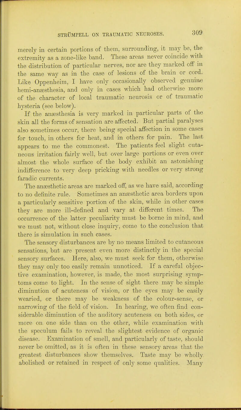 merely in certain portions of them, surrounding, it may be, the extremity as a zone-like band. These areas never coincide with the distribution of particular nerves, nor are they marked off' in the same way as in the case of lesions of the brain or cord. Like Oppenheim, I have only occasionally observed genuine hemi-ansesthesia, and only in cases which had otherwise more of the character of local traumatic neurosis or of traumatic hysteria (see below). If the antesthesia is very marked in particular parts of the skin all the forms of sensation are affected. But partial paralyses also sometimes occur, there being special affection in some cases for touch, in others for heat, and in others for pain. The last appears to me the commonest. The patients feel slight cuta- neous irritation fairly well, but over large portions or even over almost the whole surface of the body exhibit an astonishing indifference to very deep pricking with needles or very strong faradic currents. The ansesthetic areas are marked off, as we have said, according to no definite rule. Sometimes an ansesthetic area borders upon a particularly sensitive portion of the skin, while in other cases they are more ill-defined and vary at different times. The occurrence of the latter peculiarity must be borne in mind, and we must not, without close inquiiy, come to the conclusion that there is simulation in such cases. The sensory disturbances are by no means limited to cutaneous sensations, but are present even more distinctly in the special sensory surfaces. Here, also, we must seek for them, otherwise they may only too easily remain unnoticed. If a careful objec- tive examination, however, is made, the most surprising symp- toms come to light. In the sense of sight there may be simple diminution of acuteness of vision, or the eyes may be easily wearied, or there may be weakness of the colour-sense, or narrowing of the field of vision. In heai'ing, we often find con- siderable diminution of the auditory acuteness on both sides, or more on one side than on the other, while examination with the speculum fails to reveal the slightest evidence of organic disease. Examination of smell, and particularly of taste, should never be omitted, as it is often in these sensory areas that tlie greatest disturbances show themselves. Taste may be wholly abolished or retained in respect of only some qualities. Many