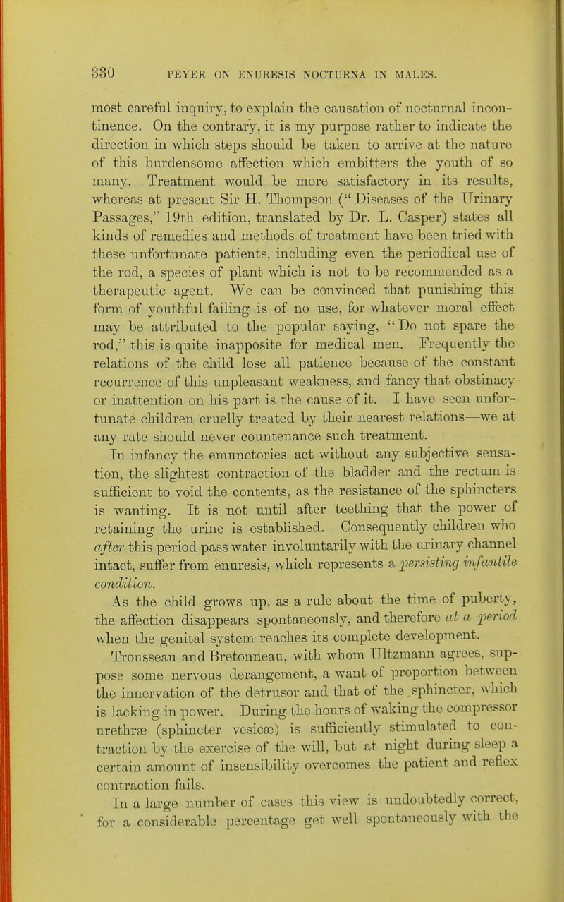 most careful inquiry, to explain tlie causation of nocturnal incon- tinence. On the contrary, it is my purpose rather to indicate the direction in which steps should be taken to arrive at the nature of this burdensome affection which embitters the youth of so many. Treatment would be more satisfactory in its results, whereas at present Sir H. Thompson ( Diseases of the Urinary Passages, 19th edition, translated by Dr. L. Casper) states all kinds of remedies and methods of treatment have been tried with these unfortunate patients, including even the periodical use of the rod, , a species of plant which is not to be recommended as a therapeutic agent. We can be convinced that punishing this form of youthful failing is of no use, for whatever moral effect may be attributed to the popular saying, Do not spare the rod, this is quite inapposite for medical men. Frequently the relations of the child lose all patience because of the constant recurrence of this unpleasant weakness, and fancy that obstinacy or inattention on his part is the cause of it. I have seen unfor- tunate children cruelly treated by their nearest relations—we at any rate should never countenance such treatment. In infancy the emunctories act without any subjective sensa- tion, the slightest contraction of the bladder and the rectum is sufficient to void the contents, as the resistance of the sphincters is wanting. It is not until after teething that the power of retaining the urine is established. Consequently children who after this period pass water involuntarily with the urinary channel intact, suffer from enuresis, which represents a persisting infantile condition. As the child grows np, as a rule about the time of puberty, the affection disappears spontaneously, and therefore at a period when the genital system reaches its complete development. Trousseau and Bretonneau, with whom Ultzmaun agrees, sup- pose some nervous derangement, a want of proportion between the innervation of the detrusor and that of the, sphincter, Avhich is lacking in power. During the hours of waking the compressor urethrte (sphincter vesicse) is sufficiently stimulated to con- traction by the exercise of the will, but at night during sleep a certain amount of insensibility overcomes the patient and reflex contraction fails. In a large number of cases this view is undoubtedly correct, ■ for a considerable percentage get well spontaneously with the
