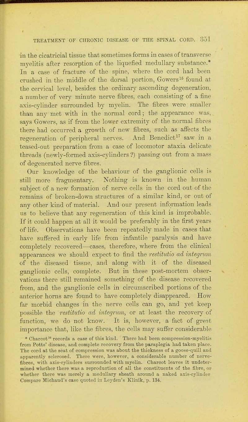I TREATMENT OF CHRONIC DISEASE OF THE SPINAL CORD. o51 in the cicatricial tissue tliat soinetimes forms in cases of transverse myelitis after resorption of the liquefied medullary substance.* In a case of fracture of the spine, where the cord had been crushed in the middle of the dorsal portion, Gowers^^ found at the cervical level, besides the ordinary ascending degeneration, a number of very minute nerve fibres, each consisting of a fine axis-cylinder surrounded by myelin. The fibres were smaller than any met with in the normal cord; the appearance was, says Gowers, as if from the lower extremity of the normal fibres there had occurred a growth of new fibres, such as affects the regeneration of peripheral nerves. And Benedict^^ saw in a teased-out preparation from a case of locomotor ataxia delicate threads (newly-formed axis-cylinders ?) passing out from a mass of degenerated nerve fibres. Our knowledge of the behaviour of the ganglionic cells is still more fragmentary. Nothing is known in the human subject of a new formation of nerve cells in the cord out of the remains of broken-down structures of a similar kind, or out of any other kind of material. And our present information leads us to believe that any regeneration of this kind is improbable. If it could happen at all it would be preferably in the first years of life. Observations have been repeatedly made in cases that have suffered in early life from infantile paralysis and have completely recovered—cases, therefore, where from the clinical appearances we should expect to find the restitutio ad integrum of the diseased tissue, and along with it of the diseased ganglionic cells, complete. But in these post-mortem obser- vations there still remained something of the disease recovered from, and the ganglionic cells in circumscribed portions of the anterior horns are found to have completely disappeared. How far morbid changes in the nerve cells can go, and yet keep possible the restitutio ad integrum, or at least the recovery of function, we do not know. It is, however, a fact of grent importance that, like the fibres, the cells may suffer considerable * Charcot' records a case of this kind. There had been compression-myelitis from Potts' disease, and complete recovery from the paraplegia had taken place. The cord at the seat of compression was about the thickness of a goose-quill and apparently sclerosed. There were, however, a considerable number of nerve- fibres, with axis-cylinders surrounded with myelin. Charcot leaves it undeter- mined whether there was a reproduction of all the constituents of the fibre, or whether there was merely a medullary sheath around a naked axis-cylinder Compare Michaud's case quoted in Leyden's Klinik, p. 134.