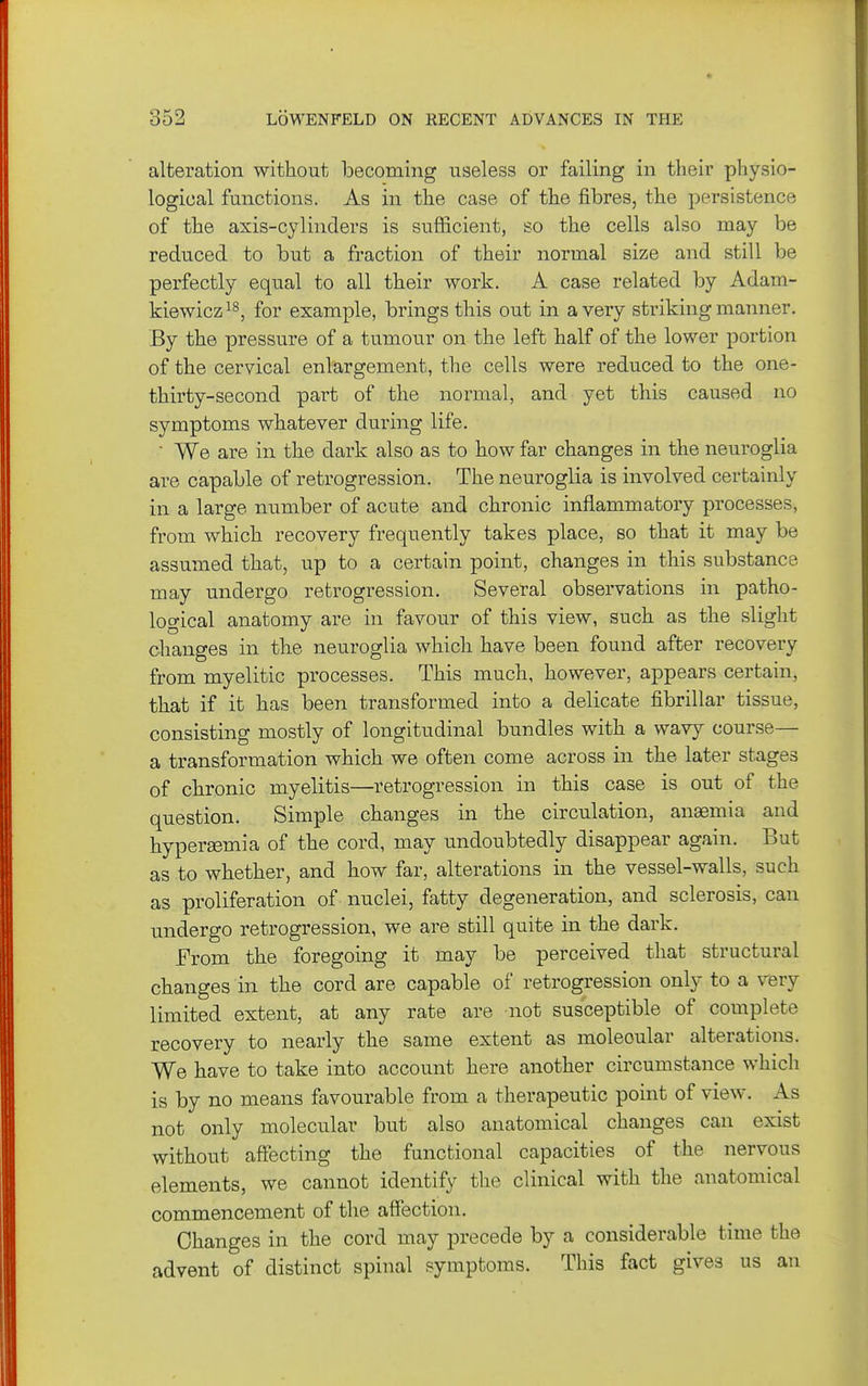 alteration without becoming useless or failing in their physio- logical functions. As in the case of the fibres, the persistence of the axis-cylinders is sufficient, so the cells also may be reduced to but a fraction of their normal size and still be perfectly equal to all their work. A case related by Adam- kiewicz for example, brings this out in a very striking manner. By the pressure of a tumour on the left half of the lower portion of the cervical enlargement, the cells were reduced to the one- thirty-second part of the normal, and yet this caused no symptoms whatever during life. We are in the dark also as to how far changes in the neuroglia are capable of retrogression. The neuroglia is involved in a large number of acute and chronic inflammatory processes, from which recovery frequently takes place, so that it may be assumed that, up to a certain point, changes in this substance may undergo retrogression. Several observations in patho- logical anatomy are in favour of this view, such as the slight changes in the neuroglia which have been found after recovery from myelitic processes. This much, however, appears certain, that if it has been transformed into a delicate fibrillar tissue, consisting mostly of longitudinal bundles with a wavy course— a transformation which we often come across in the later stages of chronic myelitis—retrogression in this case is out of the question. Simple changes in the circulation, anaemia and hypersemia of the cord, may undoubtedly disappear again. But as to whether, and how far, alterations in the vessel-walls, such as proliferation of nuclei, fatty degeneration, and sclerosis, can undergo retrogression, we are still quite in the dark. From the foregoing it may be perceived that structural changes in the cord are capable of retrogression only to a very limited extent, at any rate are not susceptible of complete recovery to nearly the same extent as molecular alterations. We have to take into account here another circumstance which is by no means favourable from a therapeutic point of view. As not only molecular but also anatomical changes can exist without affecting the functional capacities of the nervous elements, we cannot identify the clinical with the anatomical commencement of the affection. Changes in the cord may precede by a considerable time the advent of distinct spinal symptoms. This fact gives us an