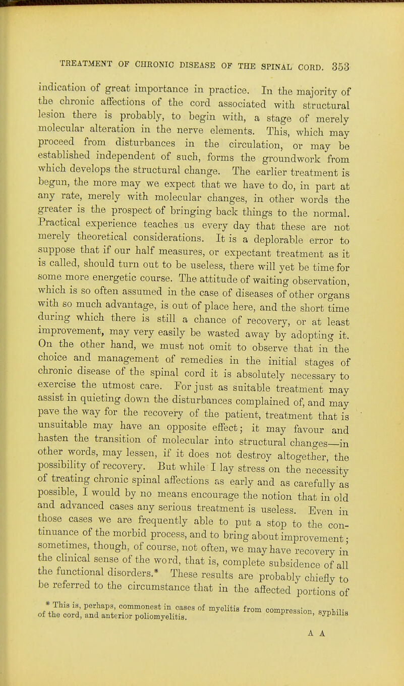 indication of great importance in practice. In the majority of the chronic affections of the cord associated with structural lesion there is probably, to begin with, a stage of merely molecular alteration in the nerve elements. This, which may proceed from disturbances in the circulation, or may be established independent of such, forms the groundwork from which develops the structural change. The earlier treatment is begun, the more may we expect that we have to do, in part at any rate, merely with molecular changes, in other words the greater is the prospect of bringing back things to the normal. Practical experience teaches us every day that these are not merely theoretical considerations. It is a deplorable error to suppose that if our half measures, or expectant treatment as it is called, should turn out to be useless, there will yet be time for some more energetic course. The attitude of waiting observation, which is so often assumed in the case of diseases of other organs with so much advantage, is out of place here, and the short time during which there is still a chance of recovery, or at least improvement, may very easily be wasted away by adopting it. On the other hand, we must not omit to observe that in'^the choice and management of remedies in the initial stages of chronic disease of the spinal cord it is absolutely necessary to exercise the utmost care. For just as suitable treatment may assist in quieting down the disturbances complained of, and may pave the way for the recovery of the patient, treatment that is unsuitable may have an opposite effect; it may favour and hasten the transition of molecular into structural changes—in other words, may lessen, if it does not destroy altogether the possibility of recovery. But while I lay stress on the necessity of treating chronic spinal affections as early and as carefully as possible, I would by no means encourage the notion that in old and advanced cases any serious treatment is useless. Even in those cases we are frequently able to put a stop to the con- tinuance of the morbid process, and to bring about improvement • sometimes, though, of course, not often, we may have recovery in the clinical sense of the word, that is, complete subsidence of all the functional disorders.* These results are probably chiefly to be referred to the circumstance that in the affected portions of A A