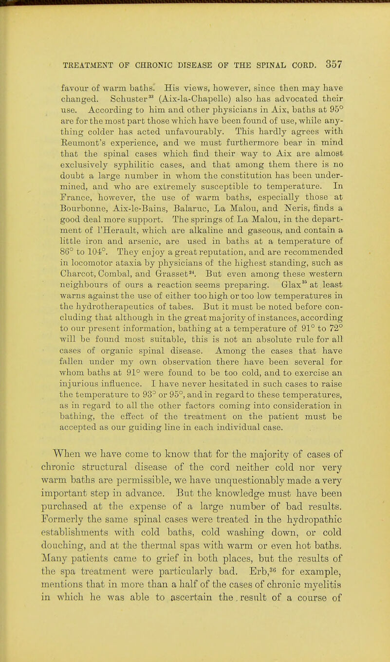 favour of warm baths. His views, however, since then may have changed. Schuster(Aix-la-Ohapelle) also has advocated their use. According to him and other physicians in Aix, baths at 95° are for the most part those which have been found of use, while any- thing colder has acted unfavourably. This hardly agrees with Reumont's experience, and we must furthermore bear in mind that the spinal cases which find their way to Aix are almost exclusively syphilitic cases, and that among them there is no doubt a large number in whom the constitution has been under- mined, and who are extremely susceptible to temperature. In France, however, the use of warm baths, especially those at Bourbonne, Aix-le-Bains, Balaruc, La Malon, and Neris, finds a good deal more support. The springs of La Malou, in the depart- ment of I'Herault, which are alkaline and gaseous, and contain a little iron and arsenic, are used in baths at a temperature of 86° to 104°. They enjoy a great reputation, and are recommended in locomotor ataxia by physicians of the highest standing, such as Charcot, Combal, and Grasset^^ But even among these western neighbours of ours a reaction seems preparing. Glax'^ at least warns against the use of either too high or too low temperatures in the hydrotherapeutics of tabes. But it must be noted before con- cluding that although in the greatmajority of instances, according to our present information, bathing at a temperature of 91° to 72° will be found most suitable, this is not an absolute rule for all cases of organic spinal disease. Among the cases that have fallen under my own observation there have been several for whom baths at 91° were found to be too cold, and to exercise an injurious influence. I have never hesitated in such cases to raise the temperature to 93° or 95°, and in regard to these temperatures, as in regard to all the other factors coming into consideration in bathing, the effect of the treatment on the patient must be accepted as our guiding line in each individual case. When we have come to know that for the majority of cases of chronic structural disease of the cord neither cold nor very- warm baths are permissible, we have unquestionably made a very important step in advance. But the knowledge must have been purchased at the expense of a large number of bad results. Formerly the same spinal cases were treated in the hydropathic establishments with cold baths, cold washing down, or cold douching, and at the thermal spas with warm or even hot baths. Many patients came to grief in both places, but the results of the spa treatment were particularly bad. Erbj^ for example, mentions that in more than a half of the cases of chronic m3^elitis in which he was able to ascertain the. result of a course of