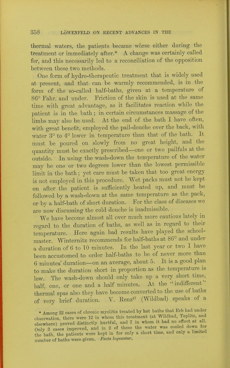 thermal waters, the patients became worse either during the treatment or immediately after.* A change was certainly called for, and this necessarily led to a reconciliation of the opposition between these two methods. One form of hydro-therapeutic treatment that is widely used at present, and that can be warmly recommended, is in the form of the so-called half-baths, given at a temperature of 86° Fahr. and imder. Friction of the skin is used at the same time with great advantage, as it facilitates reaction while the patient is in the bath ; in certain circumstances massage of the limbs may also be used. At the end of the bath I have often, with great benefit, employed the pail-douche over the back, with water 3° to 4° lower in temperatu.re than that of the bath. It must be poured on slowly from no great height, and the quantity must be exactly prescribed—one or two pailfuls at the outside. In using the wash-down the temperature of the water may be one or two degrees lower than the lowest permissible limit in the bath; yet care must be taken that too great energy is not employed in this procedure. Wet packs must not be kept on after the patient is sufficiently heated up, and must be followed by a wash-dovm at the same temperature as the pack, or by a half-bath of short duration. For the class of diseases we are now discussing the cold douche is inadmissible. We have become almost all over much more cautious lately ni regard to the duration of baths, as well as in regard to their temperature. Here again bad results have played the school- master. Winternitz recommends for half-baths at 86° and under a duration of 6 to 10 minutes. In the last year or two I have been accustomed to order half-baths to be of never more than 6 minutes' duration—on an average, about 5. It is a good plan to make the duration short in proportion as the temperature is low. The wash-down should only take up a very short time, half, one, or one and a half minutes. At the indifferent thermal spas also they have become converted to the use of baths of very brief duration. V. Eenz (Wildbad) speaks of a * Among 22 cases of chronic myelitis treated by liot batlis that Erb bad under observation, there were 12 in whom this treatment (at Wildbad, Teplitz and elsewhere) proved distinctly hurtful, and 7 in whom it had no effect at all. Only 3 cases improved, and in 2 of these the water was cooled down for the bath, the patients wore kept in for only a short time, and only a limited number of baths were given. Facta loquuntur.