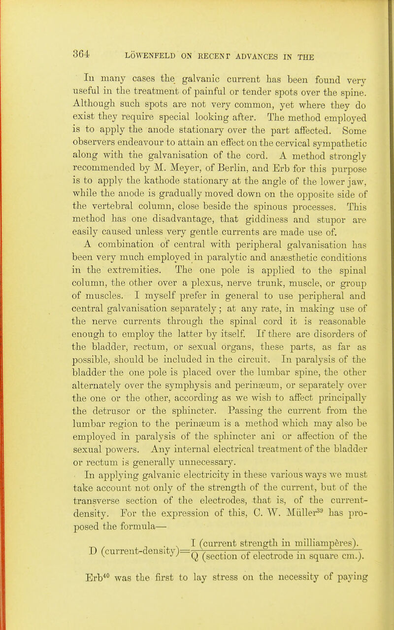 In many cases the galvanic current has been found verj^ useful in the treatment of painful or tender spots over the spine. Although such spots are not very common, yet where they do exist they require special looking after. The method employed is to apply the anode stationary over the part affected. Some observers endeavour to attain an effect on the cervical sympathetic along with the galvanisation of the cord. A method strongly recommended by M. Meyer, of Berlin, and Erb for this purpose is to apply the kathode stationary at the angle of tlie lower jaw, while the anode is gradually moved down on the opposite side of the vertebral column, close beside the spinous processes. This method has one disadvantage, that giddiness and stupor are easily caused unless very gentle currents are made use of. A combination of central with peripheral galvanisation has been very much employed in paralytic and ana3sthetic conditions in the extremities. The one pole is applied to the spinal column, the other over a plexus, nerve trunk, muscle, or group of muscles. I mj^self prefer in general to use peripheral and central galvanisation separately • at any rate, in making use of the nerve currents through the spinal cord it is reasonable enough to employ the latter by itself. If there are disorders of the bladder, rectum, or sexual organs, these parts, as far as possible, should be included in the circuit. In paralysis of the bladder the one pole is placed over the lumbar spine, the other alternately over the symphysis and perinseum, or separately over the one or the other, according as we wish to affect principally the detrusor or the sphincter. Passing the current from the lumbar region to the perina3um is a method which may also be employed in paralysis of the sphincter ani or affection of the sexual powers. Any internal electrical treatment of the bladder or rectum is generally unnecessary. In applying galvanic electricity in these various ways we must take account not only of the strength of the current, but of the transverse section of the electrodes, that is, of the current- density. For the expression of this, C. W. Miiller^^ has pro- posed the formula— .1 (current strength in milliamp^res). D (current-density)=Q ^^^^^.^^ electrode in square cm.). Erb'*° was the first to lay stress on the necessity of paying