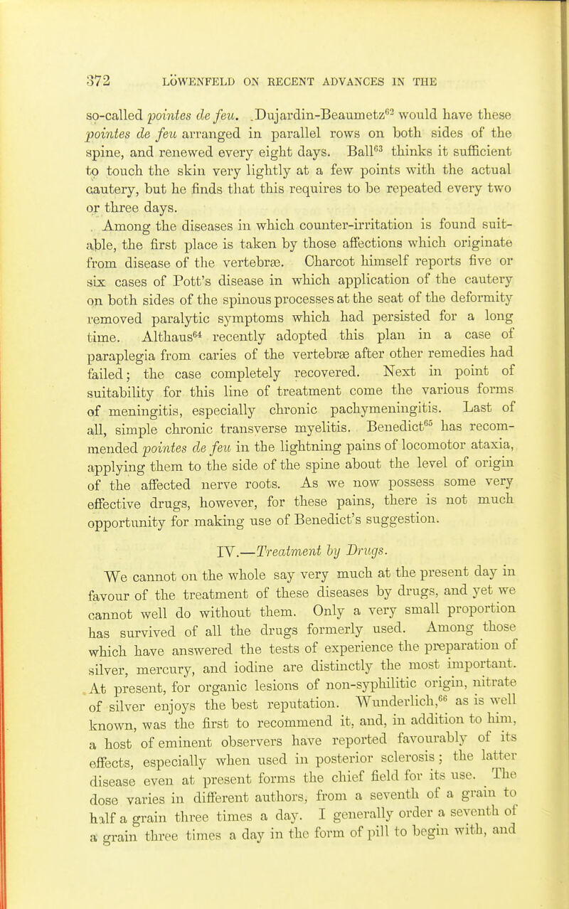 so-called 'pointes de feu. .Dujardin-Beaumetz^ would have these pointes de feu arranged in parallel rows on both sides of the spine, and renewed every eight days. BalP^ thinks it sufl&cient to touch the skin very lightly at a few points with the actual cautery, but he finds that this requires to be repeated every two or three days. . Among the diseases in which counter-irritation is found suit- able, the first place is taken by those affections which originate from disease of the vertebrae. Charcot himself reports five or six cases of Pott's disease in which application of the cautery on both sides of the spinous processes at the seat of the deformity removed paralytic symptoms which had persisted for a long time. Althaus* recently adopted this plan in a case of paraplegia from caries of the vertebree after other remedies had failed; the case completely recovered. Next in point of suitability for this line of treatment come the various forms of meningitis, especially chronic pachymeningitis. Last of all, simple chronic transverse myelitis. Benedicf^^ has recom- mended pointes de feu in the lightning pains of locomotor ataxia, applying them to the side of the spine about the level of origin of the affected nerve roots. As we now possess some very effective drugs, however, for these pains, there is not much opportunity for making use of Benedict's suggestion. IV.—Treatment by Dnigs. We cannot on the whole say very much at the present day in favour of the treatment of these diseases by drugs, and yet we cannot well do without them. Only a very small proportion has survived of all the drugs formerly used. Among those which have answered the tests of experience the preparation of silver, mercury, and iodine are distinctly the most important. .At present, for organic lesions of non-syphilitic origin, nitrate 'of silver enjoys the best reputation. Wunderlich,66 as is well known, was the first to recommend it, and, in addition to him, a host of eminent observers have reported favourably of its effects, especially when used in posterior sclerosis; the latter disease even at present forms the chief field for its use. ^ The dose varies in different authors, from a seventh of a gram to half a grain three times a day. I generally order a seventh of a grain three times a day in the form of pill to begin with, and